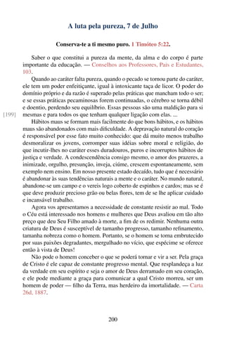 A luta pela pureza, 7 de Julho

                      Conserva-te a ti mesmo puro. 1 Timóteo 5:22.

            Saber o que constitui a pureza da mente, da alma e do corpo é parte
        importante da educação. — Conselhos aos Professores, Pais e Estudantes,
        103.
            Quando ao caráter falta pureza, quando o pecado se tornou parte do caráter,
        ele tem um poder enfeitiçante, igual à intoxicante taça de licor. O poder do
        domínio próprio e da razão é superado pelas práticas que mancham todo o ser;
        e se essas práticas pecaminosas forem continuadas, o cérebro se torna débil
        e doentio, perdendo seu equilíbrio. Essas pessoas são uma maldição para si
[199]   mesmas e para todos os que tenham qualquer ligação com elas. ...
            Hábitos maus se formam mais facilmente do que bons hábitos, e os hábitos
        maus são abandonados com mais diﬁculdade. A depravação natural do coração
        é responsável por esse fato muito conhecido: que dá muito menos trabalho
        desmoralizar os jovens, corromper suas idéias sobre moral e religião, do
        que incutir-lhes no caráter esses duradouros, puros e incorruptos hábitos de
        justiça e verdade. A condescendência consigo mesmo, o amor dos prazeres, a
        inimizade, orgulho, presunção, inveja, ciúme, crescem espontaneamente, sem
        exemplo nem ensino. Em nosso presente estado decaído, tudo que é necessário
        é abandonar às suas tendências naturais a mente e o caráter. No mundo natural,
        abandone-se um campo e o vereis logo coberto de espinhos e cardos; mas se é
        que deve produzir precioso grão ou belas ﬂores, tem de se lhe aplicar cuidado
        e incansável trabalho.
            Agora vos apresentamos a necessidade de constante resistir ao mal. Todo
        o Céu está interessado nos homens e mulheres que Deus avaliou em tão alto
        preço que deu Seu Filho amado à morte, a ﬁm de os redimir. Nenhuma outra
        criatura de Deus é susceptível de tamanho progresso, tamanho reﬁnamento,
        tamanha nobreza como o homem. Portanto, se o homem se torna embrutecido
        por suas paixões degradantes, mergulhado no vício, que espécime se oferece
        então à vista de Deus!
            Não pode o homem conceber o que se poderá tornar e vir a ser. Pela graça
        de Cristo é ele capaz de constante progresso mental. Que resplandeça a luz
        da verdade em seu espírito e seja o amor de Deus derramado em seu coração,
        e ele pode mediante a graça para comunicar a qual Cristo morreu, ser um
        homem de poder — ﬁlho da Terra, mas herdeiro da imortalidade. — Carta
        26d, 1887.



                                             200
 