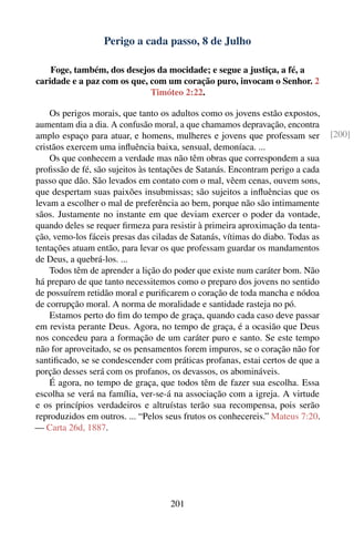 Perigo a cada passo, 8 de Julho

    Foge, também, dos desejos da mocidade; e segue a justiça, a fé, a
caridade e a paz com os que, com um coração puro, invocam o Senhor. 2
                             Timóteo 2:22.

    Os perigos morais, que tanto os adultos como os jovens estão expostos,
aumentam dia a dia. A confusão moral, a que chamamos depravação, encontra
amplo espaço para atuar, e homens, mulheres e jovens que professam ser           [200]
cristãos exercem uma inﬂuência baixa, sensual, demoníaca. ...
    Os que conhecem a verdade mas não têm obras que correspondem a sua
proﬁssão de fé, são sujeitos às tentações de Satanás. Encontram perigo a cada
passo que dão. São levados em contato com o mal, vêem cenas, ouvem sons,
que despertam suas paixões insubmissas; são sujeitos a inﬂuências que os
levam a escolher o mal de preferência ao bem, porque não são intimamente
sãos. Justamente no instante em que deviam exercer o poder da vontade,
quando deles se requer ﬁrmeza para resistir à primeira aproximação da tenta-
ção, vemo-los fáceis presas das ciladas de Satanás, vítimas do diabo. Todas as
tentações atuam então, para levar os que professam guardar os mandamentos
de Deus, a quebrá-los. ...
    Todos têm de aprender a lição do poder que existe num caráter bom. Não
há preparo de que tanto necessitemos como o preparo dos jovens no sentido
de possuírem retidão moral e puriﬁcarem o coração de toda mancha e nódoa
de corrupção moral. A norma de moralidade e santidade rasteja no pó.
    Estamos perto do ﬁm do tempo de graça, quando cada caso deve passar
em revista perante Deus. Agora, no tempo de graça, é a ocasião que Deus
nos concedeu para a formação de um caráter puro e santo. Se este tempo
não for aproveitado, se os pensamentos forem impuros, se o coração não for
santiﬁcado, se se condescender com práticas profanas, estai certos de que a
porção desses será com os profanos, os devassos, os abomináveis.
    É agora, no tempo de graça, que todos têm de fazer sua escolha. Essa
escolha se verá na família, ver-se-á na associação com a igreja. A virtude
e os princípios verdadeiros e altruístas terão sua recompensa, pois serão
reproduzidos em outros. ... “Pelos seus frutos os conhecereis.” Mateus 7:20.
— Carta 26d, 1887.




                                     201
 