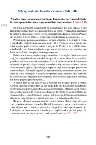Salvaguarda das faculdades morais, 9 de Julho

         Amados, peço-vos, como a peregrinos e forasteiros, que vos abstenhais
        das concupiscências carnais, que combatem contra a alma. 1 Pedro 2:11.
[201]
            Há uma alarmante vulgaridade na conversação dos dias atuais, o que
        demonstra o estado baixo dos pensamentos e da moral. A verdadeira dignidade
        de caráter é muito rara. Pouco se vê a verdadeira modéstia e reserva. Poucos
        são os puros e incorruptos. ... Deus olha com desprazer a essas coisas. ...
            Pensamentos poluídos acariciados, tornam-se hábito, e o coração é ferido
        e manchado. Praticai uma vez uma ação má e forma-se uma mancha que
        coisa alguma pode remover senão o sangue de Cristo; e se o hábito não é
        abandonado com ﬁrme resolução, a pessoa se corrompe e as correntes que
        ﬂuem dessa fonte corruptora corrompem outros.
            Existem homens e mulheres que convidam a tentação; colocam-se em
        posições em que hão de ser tentados, em que não podem deixar de ser tentados,
        quando se colocam em associações objetáveis. A melhor maneira de conservar-
        se isentos de pecado, é agir sempre em todas as circunstâncias com a devida
        reﬂexão, nunca agir ou proceder por impulso. Agi tendo sempre presente o
        temor de Deus, e estareis seguros de agir retamente; e então deixai que Deus
        cuide de vossa reputação. A calúnia não poderá então manchar uma partícula
        de vosso caráter. Ninguém pode degradar nosso caráter senão nós mesmos,
        por nosso próprio procedimento. ...
            A mente tem de ser conservada a meditar em assuntos puros e santos.
        Alguma sugestão impura tem de ser despedida imediatamente, entretendo-
        se pensamentos puros, elevados, santa contemplação, obtendo assim mais e
        mais conhecimento de Deus, pela educação da mente na contemplação de
        coisas celestiais. Deus tem meios simples à disposição de todo caso individual,
        suﬁcientes para assegurar o grande objetivo — a salvação do homem.
            Resolvei alcançar uma norma alta e santa; colocai alto o vosso alvo; agi
        com propósito sincero, como fez Daniel, ﬁrmemente, perseverantemente, e
        coisa alguma que o inimigo possa fazer impedirá vosso aperfeiçoamento.
        A despeito de inconvenientes, mudanças, perplexidades, podeis progredir
        constantemente em vigor mental e poder moral. — Carta 26d, 1887.




                                             202
 