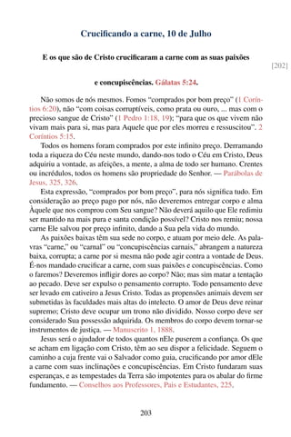 Cruciﬁcando a carne, 10 de Julho

    E os que são de Cristo cruciﬁcaram a carne com as suas paixões
                                                                                [202]

                     e concupiscências. Gálatas 5:24.

    Não somos de nós mesmos. Fomos “comprados por bom preço” (1 Corín-
tios 6:20), não “com coisas corruptíveis, como prata ou ouro, ... mas com o
precioso sangue de Cristo” (1 Pedro 1:18, 19); “para que os que vivem não
vivam mais para si, mas para Aquele que por eles morreu e ressuscitou”. 2
Coríntios 5:15.
    Todos os homens foram comprados por este inﬁnito preço. Derramando
toda a riqueza do Céu neste mundo, dando-nos todo o Céu em Cristo, Deus
adquiriu a vontade, as afeições, a mente, a alma de todo ser humano. Crentes
ou incrédulos, todos os homens são propriedade do Senhor. — Parábolas de
Jesus, 325, 326.
    Esta expressão, “comprados por bom preço”, para nós signiﬁca tudo. Em
consideração ao preço pago por nós, não deveremos entregar corpo e alma
Àquele que nos comprou com Seu sangue? Não deverá aquilo que Ele redimiu
ser mantido na mais pura e santa condição possível? Cristo nos remiu; nossa
carne Ele salvou por preço inﬁnito, dando a Sua pela vida do mundo.
    As paixões baixas têm sua sede no corpo, e atuam por meio dele. As pala-
vras “carne,” ou “carnal” ou “concupiscências carnais,” abrangem a natureza
baixa, corrupta; a carne por si mesma não pode agir contra a vontade de Deus.
É-nos mandado cruciﬁcar a carne, com suas paixões e concupiscências. Como
o faremos? Deveremos inﬂigir dores ao corpo? Não; mas sim matar a tentação
ao pecado. Deve ser expulso o pensamento corrupto. Todo pensamento deve
ser levado em cativeiro a Jesus Cristo. Todas as propensões animais devem ser
submetidas às faculdades mais altas do intelecto. O amor de Deus deve reinar
supremo; Cristo deve ocupar um trono não dividido. Nosso corpo deve ser
considerado Sua possessão adquirida. Os membros do corpo devem tornar-se
instrumentos de justiça. — Manuscrito 1, 1888.
    Jesus será o ajudador de todos quantos nEle puserem a conﬁança. Os que
se acham em ligação com Cristo, têm ao seu dispor a felicidade. Seguem o
caminho a cuja frente vai o Salvador como guia, cruciﬁcando por amor dEle
a carne com suas inclinações e concupiscências. Em Cristo fundaram suas
esperanças, e as tempestades da Terra são impotentes para os abalar do ﬁrme
fundamento. — Conselhos aos Professores, Pais e Estudantes, 225.


                                    203
 