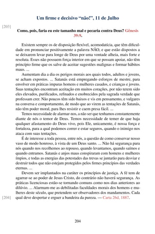 Um ﬁrme e decisivo “não!”, 11 de Julho
[203]
        Como, pois, faria eu este tamanho mal e pecaria contra Deus? Gênesis
                                        39:9.

            Existem sempre os de disposição ﬂexível, acomodatícia, que têm diﬁcul-
        dade em pronunciar positivamente a palavra NÃO, e que estão dispostos a
        se deixarem levar para longe de Deus por uma vontade alheia, mais forte e
        resoluta. Esses não possuem força interior em que se possam apoiar, não têm
        princípio ﬁrme que os salve de aceitar sugestões malignas e formar hábitos
        maus. ...
            Aumentam dia a dia os perigos morais aos quais todos, adultos e jovens,
        se acham expostos. ... Satanás está empregando esforços de mestre, para
        envolver em práticas impuras homens e mulheres casados, e crianças e jovens.
        Suas tentações encontram aceitação em muitos corações, por não terem sido
        eles elevados, puriﬁcados, reﬁnados e enobrecidos pela sagrada verdade que
        professam crer. Não poucos têm sido baixos e vis em pensamento, e vulgares
        na conversa e comportamento, de modo que ao virem as tentações de Satanás,
        não têm poder moral, para lhes resistir e caem presa fácil. ...
            Temos necessidade de alarmar-nos, a não ser que tenhamos constantemente
        diante de nós o temor de Deus. Temos necessidade de temer de que haja
        qualquer afastamento do Deus vivo, pois Ele, unicamente, é nossa força e
        fortaleza, para a qual podemos correr e estar seguros, quando o inimigo nos
        ataca com suas tentações.
            É de interesse a toda pessoa, entre nós, a questão de como conservar nosso
        vaso de modo honroso, à vista de um Deus santo. ... Não há segurança para
        nós quando nos recolhemos ao repouso, quando levantamos, quando saímos e
        quando entramos. Satanás e anjos maus conspiraram com homens e mulheres
        ímpios, e todas as energias das potestades das trevas se juntarão para desviar e
        destruir todos que não estejam protegidos pelos ﬁrmes princípios das verdades
        eternas. ...
            Devem ser implantados na caráter os princípios de justiça. A fé tem de
        agarrar-se ao poder de Jesus Cristo, do contrário não haverá segurança. As
        práticas licenciosas estão-se tornando comuns como nos dias anteriores ao
        dilúvio. ... Alarmam-me as debilitadas faculdades morais dos homens e mu-
        lheres deste século, que pretendem ser observadores dos mandamentos. Cada
[204]   qual deve despertar e erguer a bandeira da pureza. — Carta 26d, 1887.




                                             204
 