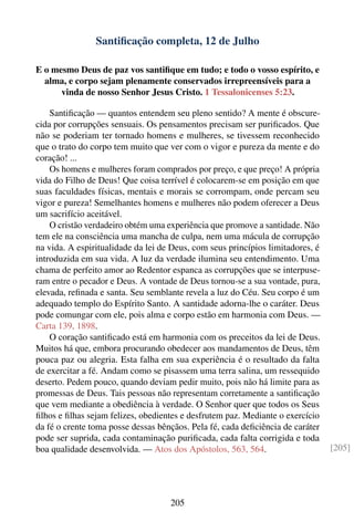 Santiﬁcação completa, 12 de Julho

E o mesmo Deus de paz vos santiﬁque em tudo; e todo o vosso espírito, e
  alma, e corpo sejam plenamente conservados irrepreensíveis para a
      vinda de nosso Senhor Jesus Cristo. 1 Tessalonicenses 5:23.

    Santiﬁcação — quantos entendem seu pleno sentido? A mente é obscure-
cida por corrupções sensuais. Os pensamentos precisam ser puriﬁcados. Que
não se poderiam ter tornado homens e mulheres, se tivessem reconhecido
que o trato do corpo tem muito que ver com o vigor e pureza da mente e do
coração! ...
    Os homens e mulheres foram comprados por preço, e que preço! A própria
vida do Filho de Deus! Que coisa terrível é colocarem-se em posição em que
suas faculdades físicas, mentais e morais se corrompam, onde percam seu
vigor e pureza! Semelhantes homens e mulheres não podem oferecer a Deus
um sacrifício aceitável.
    O cristão verdadeiro obtém uma experiência que promove a santidade. Não
tem ele na consciência uma mancha de culpa, nem uma mácula de corrupção
na vida. A espiritualidade da lei de Deus, com seus princípios limitadores, é
introduzida em sua vida. A luz da verdade ilumina seu entendimento. Uma
chama de perfeito amor ao Redentor espanca as corrupções que se interpuse-
ram entre o pecador e Deus. A vontade de Deus tornou-se a sua vontade, pura,
elevada, reﬁnada e santa. Seu semblante revela a luz do Céu. Seu corpo é um
adequado templo do Espírito Santo. A santidade adorna-lhe o caráter. Deus
pode comungar com ele, pois alma e corpo estão em harmonia com Deus. —
Carta 139, 1898.
    O coração santiﬁcado está em harmonia com os preceitos da lei de Deus.
Muitos há que, embora procurando obedecer aos mandamentos de Deus, têm
pouca paz ou alegria. Esta falha em sua experiência é o resultado da falta
de exercitar a fé. Andam como se pisassem uma terra salina, um ressequido
deserto. Pedem pouco, quando deviam pedir muito, pois não há limite para as
promessas de Deus. Tais pessoas não representam corretamente a santiﬁcação
que vem mediante a obediência à verdade. O Senhor quer que todos os Seus
ﬁlhos e ﬁlhas sejam felizes, obedientes e desfrutem paz. Mediante o exercício
da fé o crente toma posse dessas bênçãos. Pela fé, cada deﬁciência de caráter
pode ser suprida, cada contaminação puriﬁcada, cada falta corrigida e toda
boa qualidade desenvolvida. — Atos dos Apóstolos, 563, 564.                     [205]




                                    205
 