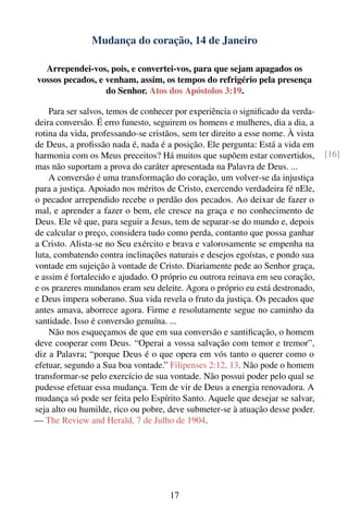 Mudança do coração, 14 de Janeiro

  Arrependei-vos, pois, e convertei-vos, para que sejam apagados os
vossos pecados, e venham, assim, os tempos do refrigério pela presença
                  do Senhor. Atos dos Apóstolos 3:19.

    Para ser salvos, temos de conhecer por experiência o signiﬁcado da verda-
deira conversão. É erro funesto, seguirem os homens e mulheres, dia a dia, a
rotina da vida, professando-se cristãos, sem ter direito a esse nome. À vista
de Deus, a proﬁssão nada é, nada é a posição. Ele pergunta: Está a vida em
harmonia com os Meus preceitos? Há muitos que supõem estar convertidos,         [16]
mas não suportam a prova do caráter apresentada na Palavra de Deus. ...
    A conversão é uma transformação do coração, um volver-se da injustiça
para a justiça. Apoiado nos méritos de Cristo, exercendo verdadeira fé nEle,
o pecador arrependido recebe o perdão dos pecados. Ao deixar de fazer o
mal, e aprender a fazer o bem, ele cresce na graça e no conhecimento de
Deus. Ele vê que, para seguir a Jesus, tem de separar-se do mundo e, depois
de calcular o preço, considera tudo como perda, contanto que possa ganhar
a Cristo. Alista-se no Seu exército e brava e valorosamente se empenha na
luta, combatendo contra inclinações naturais e desejos egoístas, e pondo sua
vontade em sujeição à vontade de Cristo. Diariamente pede ao Senhor graça,
e assim é fortalecido e ajudado. O próprio eu outrora reinava em seu coração,
e os prazeres mundanos eram seu deleite. Agora o próprio eu está destronado,
e Deus impera soberano. Sua vida revela o fruto da justiça. Os pecados que
antes amava, aborrece agora. Firme e resolutamente segue no caminho da
santidade. Isso é conversão genuína. ...
    Não nos esqueçamos de que em sua conversão e santiﬁcação, o homem
deve cooperar com Deus. “Operai a vossa salvação com temor e tremor”,
diz a Palavra; “porque Deus é o que opera em vós tanto o querer como o
efetuar, segundo a Sua boa vontade.” Filipenses 2:12, 13. Não pode o homem
transformar-se pelo exercício de sua vontade. Não possui poder pelo qual se
pudesse efetuar essa mudança. Tem de vir de Deus a energia renovadora. A
mudança só pode ser feita pelo Espírito Santo. Aquele que desejar se salvar,
seja alto ou humilde, rico ou pobre, deve submeter-se à atuação desse poder.
— The Review and Herald, 7 de Julho de 1904.




                                     17
 