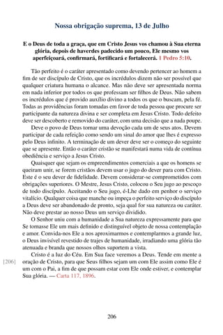 Nossa obrigação suprema, 13 de Julho

        E o Deus de toda a graça, que em Cristo Jesus vos chamou à Sua eterna
             glória, depois de haverdes padecido um pouco, Ele mesmo vos
            aperfeiçoará, conﬁrmará, fortiﬁcará e fortalecerá. 1 Pedro 5:10.

            Tão perfeito é o caráter apresentado como devendo pertencer ao homem a
        ﬁm de ser discípulo de Cristo, que os incrédulos dizem não ser possível que
        qualquer criatura humana o alcance. Mas não deve ser apresentada norma
        em nada inferior por todos os que professam ser ﬁlhos de Deus. Não sabem
        os incrédulos que é provido auxílio divino a todos os que o buscam, pela fé.
        Todas as providências foram tomadas em favor de toda pessoa que procure ser
        participante da natureza divina e ser completa em Jesus Cristo. Todo defeito
        deve ser descoberto e removido do caráter, com uma decisão que a nada poupe.
            Deve o povo de Deus tornar uma devoção cada um de seus atos. Devem
        participar de cada refeição como sendo um sinal do amor que lhes é expresso
        pelo Deus inﬁnito. A terminação de um dever deve ser o começo do seguinte
        que se apresente. Então o caráter cristão se manifestará numa vida de contínua
        obediência e serviço a Jesus Cristo.
            Quaisquer que sejam os empreendimentos comerciais a que os homens se
        queiram unir, se forem cristãos devem usar o jugo do dever para com Cristo.
        Este é o seu dever de ﬁdelidade. Devem considerar-se comprometidos com
        obrigações superiores. O Mestre, Jesus Cristo, colocou o Seu jugo ao pescoço
        de todo discípulo. Aceitando o Seu jugo, é-Lhe dado em penhor o serviço
        vitalício. Qualquer coisa que manche ou impeça o perfeito serviço do discípulo
        a Deus deve ser abandonado de pronto, seja qual for sua natureza ou caráter.
        Não deve prestar ao nosso Deus um serviço dividido.
            O Senhor uniu com a humanidade a Sua natureza expressamente para que
        Se tornasse Ele um mais deﬁnido e distinguível objeto de nossa contemplação
        e amor. Convida-nos Ele a nos aproximarmos e contemplarmos a grande luz,
        o Deus invisível revestido de trajes de humanidade, irradiando uma glória tão
        atenuada e branda que nossos olhos suportem a vista.
            Cristo é a luz do Céu. Em Sua face veremos a Deus. Tende em mente a
[206]   oração de Cristo, para que Seus ﬁlhos sejam um com Ele assim como Ele é
        um com o Pai, a ﬁm de que possam estar com Ele onde estiver, e contemplar
        Sua glória. — Carta 117, 1896.




                                             206
 