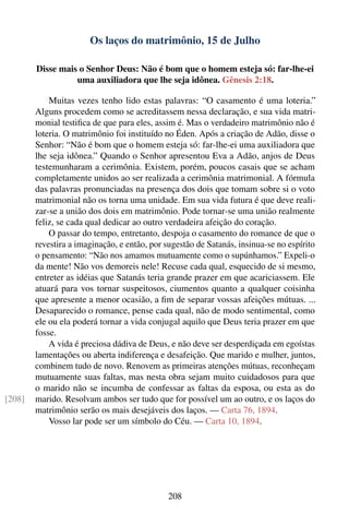 Os laços do matrimônio, 15 de Julho

        Disse mais o Senhor Deus: Não é bom que o homem esteja só: far-lhe-ei
                  uma auxiliadora que lhe seja idônea. Gênesis 2:18.

            Muitas vezes tenho lido estas palavras: “O casamento é uma loteria.”
        Alguns procedem como se acreditassem nessa declaração, e sua vida matri-
        monial testiﬁca de que para eles, assim é. Mas o verdadeiro matrimônio não é
        loteria. O matrimônio foi instituído no Éden. Após a criação de Adão, disse o
        Senhor: “Não é bom que o homem esteja só: far-lhe-ei uma auxiliadora que
        lhe seja idônea.” Quando o Senhor apresentou Eva a Adão, anjos de Deus
        testemunharam a cerimônia. Existem, porém, poucos casais que se acham
        completamente unidos ao ser realizada a cerimônia matrimonial. A fórmula
        das palavras pronunciadas na presença dos dois que tomam sobre si o voto
        matrimonial não os torna uma unidade. Em sua vida futura é que deve reali-
        zar-se a união dos dois em matrimônio. Pode tornar-se uma união realmente
        feliz, se cada qual dedicar ao outro verdadeira afeição do coração.
            O passar do tempo, entretanto, despoja o casamento do romance de que o
        revestira a imaginação, e então, por sugestão de Satanás, insinua-se no espírito
        o pensamento: “Não nos amamos mutuamente como o supúnhamos.” Expeli-o
        da mente! Não vos demoreis nele! Recuse cada qual, esquecido de si mesmo,
        entreter as idéias que Satanás teria grande prazer em que acariciassem. Ele
        atuará para vos tornar suspeitosos, ciumentos quanto a qualquer coisinha
        que apresente a menor ocasião, a ﬁm de separar vossas afeições mútuas. ...
        Desaparecido o romance, pense cada qual, não de modo sentimental, como
        ele ou ela poderá tornar a vida conjugal aquilo que Deus teria prazer em que
        fosse.
            A vida é preciosa dádiva de Deus, e não deve ser desperdiçada em egoístas
        lamentações ou aberta indiferença e desafeição. Que marido e mulher, juntos,
        combinem tudo de novo. Renovem as primeiras atenções mútuas, reconheçam
        mutuamente suas faltas, mas nesta obra sejam muito cuidadosos para que
        o marido não se incumba de confessar as faltas da esposa, ou esta as do
[208]   marido. Resolvam ambos ser tudo que for possível um ao outro, e os laços do
        matrimônio serão os mais desejáveis dos laços. — Carta 76, 1894.
            Vosso lar pode ser um símbolo do Céu. — Carta 10, 1894.




                                             208
 