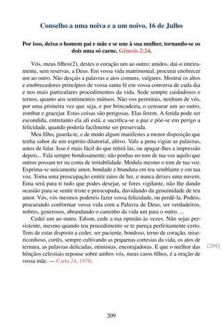 Conselho a uma noiva e a um noivo, 16 de Julho

Por isso, deixa o homem pai e mãe e se une à sua mulher, tornando-se os
                    dois uma só carne. Gênesis 2:24.

    Vós, meus ﬁlhos(2), destes o coração um ao outro; unidos, dai-o inteira-
mente, sem reservas, a Deus. Em vossa vida matrimonial, procurai enobrecer
um ao outro. Não desçais a palavras e atos comuns, vulgares. Mostrai os altos
e enobrecedores princípios de vossa santa fé em vossa conversa de cada dia
e nos mais particulares procedimentos da vida. Sede sempre cuidadosos e
ternos, quanto aos sentimentos mútuos. Não vos permitais, nenhum de vós,
por uma primeira vez que seja, e por brincadeira, o censurar um ao outro,
zombar e gracejar. Estas coisas são perigosas. Elas ferem. A ferida pode ser
escondida, entretanto ela ali está, e sacriﬁca-se a paz e põe-se em perigo a
felicidade, quando poderia facilmente ser preservada.
    Meu ﬁlho, guarda-te, e de modo algum manifestes a menor disposição que
tenha sabor de um espírito ditatorial, altivo. Vale a pena vigiar as palavras,
antes de falar. Isso é mais fácil do que retirá-las, ou apagar-lhes a impressão
depois... Fala sempre bondosamente; não ponhas no tom de tua voz aquilo que
outros possam ter na conta de irritabilidade. Modula mesmo o tom de tua voz.
Exprima-se unicamente amor, bondade e brandura em teu semblante e em tua
voz. Torna uma preocupação emitir raios de luz, e nunca deixes uma nuvem.
Ema será para ti tudo que podes desejar, se fores vigilante, não lhe dando
ocasião para se sentir triste e preocupada, duvidando da genuinidade de teu
amor. Vós, vós mesmos podereis fazer vossa felicidade, ou perdê-la. Podeis,
procurando conformar vossa vida com a Palavra de Deus, ser verdadeiros,
nobres, generosos, abrandando o caminho da vida um para o outro. ...
    Cedei um ao outro. Edson, cede a tua opinião às vezes. Não sejas per-
sistente, mesmo quando teu procedimento se te pareça perfeitamente certo.
Tens de estar disposto a ceder, ser paciente, bondoso, terno de coração, mise-
ricordioso, cortês, sempre cultivando as pequenas cortesias da vida, os atos de
ternura, as palavras delicadas, otimistas, encorajadoras. E que o melhor das      [209]
bênçãos celestiais repouse sobre ambos vós, meus caros ﬁlhos, é a oração de
vossa mãe. — Carta 24, 1870.




                                     209
 