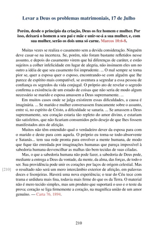 Levar a Deus os problemas matrimoniais, 17 de Julho

        Porém, desde o princípio da criação, Deus os fez homem e mulher. Por
        isso, deixará o homem a seu pai e mãe e unir-se-á a sua mulher, e, com
                 sua mulher, serão os dois uma só carne. Marcos 10:6-8.

             Muitas vezes se realiza o casamento sem a devida consideração. Ninguém
        deve casar-se na incerteza. Se, porém, não foram bastante reﬂetidos nesse
        assunto, e depois do casamento virem que há diferenças de caráter, e estão
        sujeitos a colher infelicidade em lugar de alegria, não insinuem eles um no
        outro a idéia de que seu casamento foi imprudente. ... O mal sempre se torna
        pior se, quer a esposa quer o esposo, encontrando-se com alguém que lhe
        parece de espírito mais compatível, se aventura a segredar a essa pessoa de
        conﬁança os segredos da vida conjugal. O próprio ato de revelar o segredo
        conﬁrma a existência de um estado de coisas que não seria de modo algum
        necessário se marido e esposa amassem a Deus supremamente. ...
             Em muitos casos onde se julga existirem essas diﬁculdades, a causa é
        imaginária. ... Se marido e mulher conversassem francamente sobre o assunto,
        entre si, no espírito de Cristo, a diﬁculdade se sanaria. ... Se amassem a Deus
        supremamente, seu coração estaria tão repleto do amor divino, e estariam
        tão satisfeitos, que não ﬁcariam consumidos pelo desejo de que lhes fossem
        manifestados atos de afeição.
             Muitos não têm entendido qual o verdadeiro dever da esposa para com
        o marido e deste para com aquela. O próprio eu torna-se todo-absorvente
        e Satanás... tem sua rede pronta para envolver a mente humana, de modo
        que ﬁque tão enredada por imaginações humanas que pareça impossível à
        sabedoria humana desvencilhar as malhas tão bem tecidas de suas ciladas.
             Mas, o que a sabedoria humana não pode fazer, a sabedoria de Deus pode,
        mediante a entrega a Deus da vontade, da mente, da alma, das forças, de todo o
        ser. Sua providência pode unir os corações por laços de origem celestial. Mas
[210]   o resultado não será um mero intercâmbio exterior de afeição, em palavras
        doces e lisonjeiras. Haverá uma nova experiência; o tear do Céu tece com
        trama e urdidura mais ﬁna, todavia mais ﬁrme do que os da Terra. O material
        não é mero tecido simples, mas um produto que suportará o uso e o teste da
        prova; coração se liga ﬁrmemente a coração, na magníﬁca união de um amor
        genuíno. — Carta 76, 1894.




                                             210
 