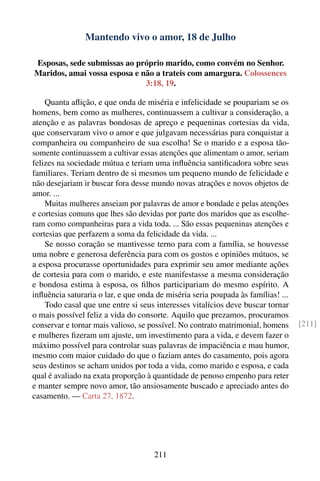 Mantendo vivo o amor, 18 de Julho

Esposas, sede submissas ao próprio marido, como convém no Senhor.
Maridos, amai vossa esposa e não a trateis com amargura. Colossences
                              3:18, 19.

    Quanta aﬂição, e que onda de miséria e infelicidade se poupariam se os
homens, bem como as mulheres, continuassem a cultivar a consideração, a
atenção e as palavras bondosas de apreço e pequeninas cortesias da vida,
que conservaram vivo o amor e que julgavam necessárias para conquistar a
companheira ou companheiro de sua escolha! Se o marido e a esposa tão-
somente continuassem a cultivar essas atenções que alimentam o amor, seriam
felizes na sociedade mútua e teriam uma inﬂuência santiﬁcadora sobre seus
familiares. Teriam dentro de si mesmos um pequeno mundo de felicidade e
não desejariam ir buscar fora desse mundo novas atrações e novos objetos de
amor. ...
    Muitas mulheres anseiam por palavras de amor e bondade e pelas atenções
e cortesias comuns que lhes são devidas por parte dos maridos que as escolhe-
ram como companheiras para a vida toda. ... São essas pequeninas atenções e
cortesias que perfazem a soma da felicidade da vida. ...
    Se nosso coração se mantivesse terno para com a família, se houvesse
uma nobre e generosa deferência para com os gostos e opiniões mútuos, se
a esposa procurasse oportunidades para exprimir seu amor mediante ações
de cortesia para com o marido, e este manifestasse a mesma consideração
e bondosa estima à esposa, os ﬁlhos participariam do mesmo espírito. A
inﬂuência saturaria o lar, e que onda de miséria seria poupada às famílias! ...
    Todo casal que une entre si seus interesses vitalícios deve buscar tornar
o mais possível feliz a vida do consorte. Aquilo que prezamos, procuramos
conservar e tornar mais valioso, se possível. No contrato matrimonial, homens     [211]
e mulheres ﬁzeram um ajuste, um investimento para a vida, e devem fazer o
máximo possível para controlar suas palavras de impaciência e mau humor,
mesmo com maior cuidado do que o faziam antes do casamento, pois agora
seus destinos se acham unidos por toda a vida, como marido e esposa, e cada
qual é avaliado na exata proporção à quantidade de penoso empenho para reter
e manter sempre novo amor, tão ansiosamente buscado e apreciado antes do
casamento. — Carta 27, 1872.




                                     211
 