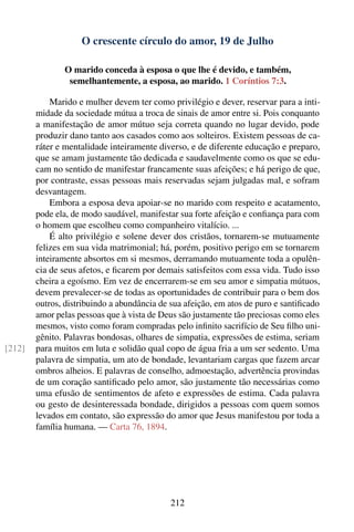 O crescente círculo do amor, 19 de Julho

               O marido conceda à esposa o que lhe é devido, e também,
                semelhantemente, a esposa, ao marido. 1 Coríntios 7:3.

            Marido e mulher devem ter como privilégio e dever, reservar para a inti-
        midade da sociedade mútua a troca de sinais de amor entre si. Pois conquanto
        a manifestação de amor mútuo seja correta quando no lugar devido, pode
        produzir dano tanto aos casados como aos solteiros. Existem pessoas de ca-
        ráter e mentalidade inteiramente diverso, e de diferente educação e preparo,
        que se amam justamente tão dedicada e saudavelmente como os que se edu-
        cam no sentido de manifestar francamente suas afeições; e há perigo de que,
        por contraste, essas pessoas mais reservadas sejam julgadas mal, e sofram
        desvantagem.
            Embora a esposa deva apoiar-se no marido com respeito e acatamento,
        pode ela, de modo saudável, manifestar sua forte afeição e conﬁança para com
        o homem que escolheu como companheiro vitalício. ...
            É alto privilégio e solene dever dos cristãos, tornarem-se mutuamente
        felizes em sua vida matrimonial; há, porém, positivo perigo em se tornarem
        inteiramente absortos em si mesmos, derramando mutuamente toda a opulên-
        cia de seus afetos, e ﬁcarem por demais satisfeitos com essa vida. Tudo isso
        cheira a egoísmo. Em vez de encerrarem-se em seu amor e simpatia mútuos,
        devem prevalecer-se de todas as oportunidades de contribuir para o bem dos
        outros, distribuindo a abundância de sua afeição, em atos de puro e santiﬁcado
        amor pelas pessoas que à vista de Deus são justamente tão preciosas como eles
        mesmos, visto como foram compradas pelo inﬁnito sacrifício de Seu ﬁlho uni-
        gênito. Palavras bondosas, olhares de simpatia, expressões de estima, seriam
[212]   para muitos em luta e solidão qual copo de água fria a um ser sedento. Uma
        palavra de simpatia, um ato de bondade, levantariam cargas que fazem arcar
        ombros alheios. E palavras de conselho, admoestação, advertência provindas
        de um coração santiﬁcado pelo amor, são justamente tão necessárias como
        uma efusão de sentimentos de afeto e expressões de estima. Cada palavra
        ou gesto de desinteressada bondade, dirigidos a pessoas com quem somos
        levados em contato, são expressão do amor que Jesus manifestou por toda a
        família humana. — Carta 76, 1894.




                                            212
 
