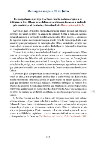 Mensagens aos pais, 20 de Julho

    E estas palavras que hoje te ordeno estarão no teu coração; e as
intimarás a teus ﬁlhos e delas falarás assentado em tua casa, e andando
   pelo caminho, e deitando-te, e levantando-te. Deuteronômio 6:6, 7.

    Devem os pais ser unidos em sua fé, para que unidos possam ser em seus
esforços por criar os ﬁlhos na crença da verdade. Sobre a mãe, em sentido
especial, repousa a tarefa de moldar a mente dos ﬁlhos novos. ... Assuntos
de negócio muitas vezes mantêm o pai muito fora de casa, impedindo-o de
assumir igual participação na educação dos ﬁlhos: entretanto, sempre que
puder, deve ele unir-se à mãe nessa obra. Trabalhem os pais unidos, incutindo
no coração dos ﬁlhos os princípios da justiça.
    Tem-se feito muito pouco trabalho deﬁnido no preparo de nossos ﬁlhos
para as provas que todos terão de encontrar em seu contato com o mundo
e suas inﬂuências. Não têm sido ajudados como deveriam, na formação de
um caráter bastante forte para resistir à tentação e ﬁcar ﬁrmes na defesa dos
princípios da justiça, nos terríveis acontecimentos que aguardam a todos os
que permanecerem ﬁéis aos mandamentos de Deus e ao testemunho de Jesus
Cristo.
    Devem os pais compreender as tentações que os jovens têm de defrontar
todos os dias, a ﬁm de poderem ensinar-lhes a como vencê-las. Existem na
escola e no mundo inﬂuências contra as quais os pais se devem guardar. Deus
quer que desviemos os olhos das vaidades, prazeres e ambições do mundo, e os
ﬁxemos na gloriosa e eterna recompensa que receberão os que com paciência
correrem a carreira que no evangelho lhes foi proposta. Quer que eduquemos
os ﬁlhos no sentido de evitarem as inﬂuências que forçam por desviá-los de          [213]
Cristo.
    O Senhor voltará em breve, e temos de preparar-nos para esse solene
acontecimento. ... Que vossa vida diária no lar revele os vivos princípios da
Palavra de Deus. Seres celestiais cooperarão convosco ao buscardes alcançar a
norma da perfeição, e ao procurardes ensinar vossos ﬁlhos a conformar a vida
aos princípios da justiça. Cristo e os seres celestiais estão desejosos de avivar
vossas sensibilidades espirituais, renovar vossas atividades e ensinar-vos as
coisas profundas de Deus. — The Review and Herald, 12 de Outubro de 1911.




                                      213
 