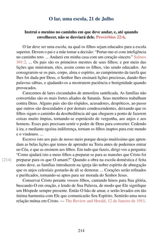 O lar, uma escola, 21 de Julho

             Instrui o menino no caminho em que deve andar, e, até quando
                    envelhecer, não se desviará dele. Provérbios 22:6.

            O lar deve ser uma escola, na qual os ﬁlhos sejam educados para a escola
        superior. Devem o pai e a mãe tomar a decisão: “Portar-me-ei com inteligência
        no caminho reto. ... Andarei em minha casa com um coração sincero.” Salmos
        101:2. ... Os pais são os primeiros mestres de seus ﬁlhos; e por meio das
        lições que ministram, eles, assim como os ﬁlhos, vão sendo educados. Ao
        consagrarem-se os pais, corpo, alma e espírito, ao cumprimento da tarefa que
        lhes foi dada por Deus, o Senhor lhes ensinará lições preciosas, dando-lhes
        palavras sábias, e ajudando-os a mostrarem paciência e benignidade quando
        provocados.
            Carecemos de lares circundados de atmosfera santiﬁcada. As famílias não
        convertidas são os mais fortes aliados de Satanás. Seus membros trabalham
        contra Deus. Alguns pais são tão ríspidos, acusadores, despóticos, ao passo
        que outros são descuidados e por demais condescendentes, deixando que os
        ﬁlhos sigam o caminho da desobediência até que cheguem a ponto de fazerem
        coisas muito ímpias, tornando-se espetáculo de vergonha, aos anjos e aos
        homens. Esses pais precisam sentir o poder de Deus para converter. Cedendo
        à ira, e mediante egoísta indiferença, tornam os ﬁlhos inaptos para este mundo
        e o vindouro. ...
            Escrevo isto aos pais de nosso meio porque desejo muitíssimo que apren-
        dam as belas lições que temos de aprender na Terra antes de podermos entrar
        no Céu, e que as ensinem aos ﬁlhos. Em tudo que fazeis, dirigi-vos a pergunta:
        “Como ajudará isto a meus ﬁlhos a preparar-se para as mansões que Cristo foi
[214]   preparar para os que O amam?” Quando a obra na escola doméstica é feita
        como deve, as famílias introduzem na igreja tão nobre espírito de abnegação
        que os anjos celestiais gostarão de ali se demorar. ... Corações serão reﬁnados
        e puriﬁcados, tornando-se aptos para ser morada do Senhor Jesus.
            Conservai Cristo perante vossos ﬁlhos, cantando hinos para Sua glória,
        buscando-O em oração, e lendo de Sua Palavra, de modo que Ele signiﬁque
        um Hóspede sempre presente. Então O hão de amar, e serão levados em tão
        íntima harmonia com Ele que comunicarão Seu Espírito. Sentirão uma nova
        relação mútua em Cristo. — The Review and Herald, 12 de Janeiro de 1911.




                                             214
 
