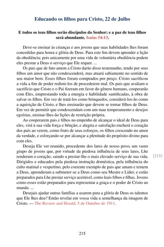 Educando os ﬁlhos para Cristo, 22 de Julho

 E todos os teus ﬁlhos serão discípulos do Senhor; e a paz de teus ﬁlhos
                      será abundante. Isaías 54:13.

    Deve-se ensinar às crianças e aos jovens que suas habilidades lhes foram
concedidas para honra e glória de Deus. Para este ﬁm devem aprender a lição
da obediência; pois unicamente por uma vida de voluntária obediência podem
eles prestar a Deus o serviço que Ele requer. ...
    Os pais que de fato amem a Cristo darão disso testemunho, tendo por seus
ﬁlhos um amor que não condescenderá, mas atuará sabiamente no sentido de
seu maior bem. Esses ﬁlhos foram comprados por preço. Cristo sacriﬁcou
a vida a ﬁm de poder redimi-los de procederem mal. Os pais que avaliam o
sacrifício que Cristo e o Pai ﬁzeram em favor do gênero humano, cooperarão
com Eles, emprestando toda a energia e habilidade santiﬁcadas, à obra de
salvar os ﬁlhos. Em vez de tratá-los como brinquedos, considerá-los-ão como
a aquisição de Cristo, e lhes ensinarão que devem se tornar ﬁlhos de Deus.
Em vez de permitir que condescendam com um mau temperamento e desejos
egoístas, ensinar-lhes-ão lições de restrição própria.
    Ao cooperarem pais e ﬁlhos no empenho de alcançar o ideal de Deus para
eles, virá à sua vida força e bênção; e alegria e satisfação encherá o coração
dos pais ao verem, como fruto de seus esforços, os ﬁlhos crescendo no amor
da verdade, e esforçando-se por alcançar a plenitude do propósito divino para
com eles.
    Deseja Ele ver reunido, procedente dos lares de nosso povo, um vasto
grupo de jovens que, por virtude da piedosa inﬂuência de seus lares, Lhe
renderam o coração, saindo a prestar-lhe o mais elevado serviço de sua vida.      [215]
Dirigidos e educados pela piedosa instrução doméstica, pela inﬂuência do
culto matinal e vespertino, pelo coerente exemplo de pais que amam e temem
a Deus, aprenderam a submeter-se a Deus como seu Mestre e Líder, e estão
preparados para Lhe prestar serviço aceitável, como leais ﬁlhos e ﬁlhas. Jovens
como esses estão preparados para representar a graça e o poder de Cristo ao
mundo. ...
    Desejais ajudar outras famílias a usarem para a glória de Deus os talentos
que Ele lhes deu? Então revelai em vossa vida a semelhança da imagem de
Cristo. — The Review and Herald, 5 de Outubro de 1911.




                                     215
 