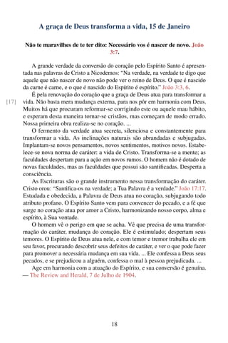 A graça de Deus transforma a vida, 15 de Janeiro

        Não te maravilhes de te ter dito: Necessário vos é nascer de novo. João
                                          3:7.

           A grande verdade da conversão do coração pelo Espírito Santo é apresen-
       tada nas palavras de Cristo a Nicodemos: “Na verdade, na verdade te digo que
       aquele que não nascer de novo não pode ver o reino de Deus. O que é nascido
       da carne é carne, e o que é nascido do Espírito é espírito.” João 3:3, 6.
           É pela renovação do coração que a graça de Deus atua para transformar a
[17]   vida. Não basta mera mudança externa, para nos pôr em harmonia com Deus.
       Muitos há que procuram reformar-se corrigindo este ou aquele mau hábito,
       e esperam desta maneira tornar-se cristãos, mas começam de modo errado.
       Nossa primeira obra realiza-se no coração. ...
           O fermento da verdade atua secreta, silenciosa e constantemente para
       transformar a vida. As inclinações naturais são abrandadas e subjugadas.
       Implantam-se novos pensamentos, novos sentimentos, motivos novos. Estabe-
       lece-se nova norma de caráter: a vida de Cristo. Transforma-se a mente; as
       faculdades despertam para a ação em novos rumos. O homem não é dotado de
       novas faculdades, mas as faculdades que possui são santiﬁcadas. Desperta a
       consciência.
           As Escrituras são o grande instrumento nessa transformação do caráter.
       Cristo orou: “Santiﬁca-os na verdade; a Tua Palavra é a verdade.” João 17:17.
       Estudada e obedecida, a Palavra de Deus atua no coração, subjugando todo
       atributo profano. O Espírito Santo vem para convencer do pecado, e a fé que
       surge no coração atua por amor a Cristo, harmonizando nosso corpo, alma e
       espírito, à Sua vontade.
           O homem vê o perigo em que se acha. Vê que precisa de uma transfor-
       mação do caráter, mudança do coração. Ele é estimulado; despertam seus
       temores. O Espírito de Deus atua nele, e com temor e tremor trabalha ele em
       seu favor, procurando descobrir seus defeitos de caráter, e ver o que pode fazer
       para promover a necessária mudança em sua vida. ... Ele confessa a Deus seus
       pecados, e se prejudicou a alguém, confessa o mal à pessoa prejudicada. ...
           Age em harmonia com a atuação do Espírito, e sua conversão é genuína.
       — The Review and Herald, 7 de Julho de 1904.




                                             18
 