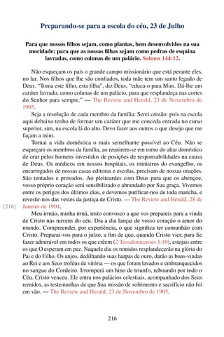 Preparando-se para a escola do céu, 23 de Julho

         Para que nossos ﬁlhos sejam, como plantas, bem desenvolvidos na sua
          mocidade; para que as nossas ﬁlhas sejam como pedras de esquina
                lavradas, como colunas de um palácio. Salmos 144:12.

            Não esqueçam os pais o grande campo missionário que está perante eles,
        no lar. Nos ﬁlhos que lhe são conﬁados, toda mãe tem um santo legado de
        Deus. “Toma este ﬁlho, esta ﬁlha”, diz Deus, “educa-o para Mim. Dá-lhe um
        caráter lavrado, como colunas de um palácio, para que resplandeça nas cortes
        do Senhor para sempre.” — The Review and Herald, 23 de Novembro de
        1905.
            Seja a resolução de cada membro da família: Serei cristão: pois na escola
        aqui debaixo tenho de formar um caráter que me conceda entrada no curso
        superior, sim, na escola lá do alto. Devo fazer aos outros o que desejo que me
        façam a mim.
            Tornai a vida doméstica o mais semelhante possível ao Céu. Não se
        esqueçam os membros da família, ao reunirem-se em torno do altar doméstico
        de orar pelos homens investidos de posições de responsabilidades na causa
        de Deus. Os médicos em nossos hospitais, os ministros do evangelho, os
        encarregados de nossas casas editoras e escolas, precisam de nossas orações.
        São tentados e provados. Ao pleiteardes com Deus para que os abençoe,
        vosso próprio coração será sensibilizado e abrandado por Sua graça. Vivemos
        entre os perigos dos últimos dias, e devemos puriﬁcar-nos de toda mancha, e
        revestir-nos das vestes da justiça de Cristo. — The Review and Herald, 28 de
[216]   Janeiro de 1904.
            Meu irmão, minha irmã, insto convosco a que vos prepareis para a vinda
        de Cristo nas nuvens do céu. Dia a dia lançai de vosso coração o amor do
        mundo. Compreendei, por experiência, o que signiﬁca ter comunhão com
        Cristo. Preparai-vos para o juízo, a ﬁm de que, quando Cristo vier, para Se
        fazer admirável em todos os que crêem (2 Tessalonicenses 1:10), estejais entre
        os que O esperam em paz. Naquele dia os remidos resplandecerão na glória do
        Pai e do Filho. Os anjos, dedilhando suas harpas de ouro, darão as boas-vindas
        ao Rei e aos Seus troféus de vitória — os que foram lavados e embranquecidos
        no sangue do Cordeiro. Irromperá um hino de triunfo, reboando por todo o
        Céu. Cristo venceu. Ele entra nos palácios celestiais, acompanhado dos Seus
        remidos, as testemunhas de que Sua missão de sofrimento e sacrifício não foi
        em vão. — The Review and Herald, 23 de Novembro de 1905.



                                             216
 