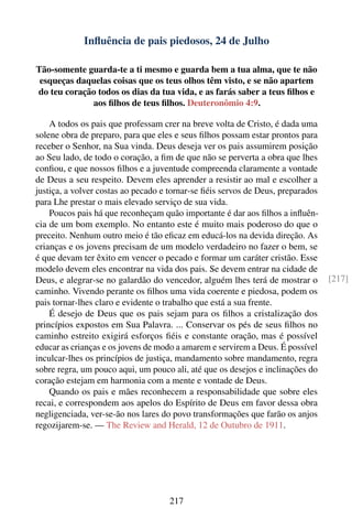 Inﬂuência de pais piedosos, 24 de Julho

Tão-somente guarda-te a ti mesmo e guarda bem a tua alma, que te não
 esqueças daquelas coisas que os teus olhos têm visto, e se não apartem
do teu coração todos os dias da tua vida, e as farás saber a teus ﬁlhos e
             aos ﬁlhos de teus ﬁlhos. Deuteronômio 4:9.

    A todos os pais que professam crer na breve volta de Cristo, é dada uma
solene obra de preparo, para que eles e seus ﬁlhos possam estar prontos para
receber o Senhor, na Sua vinda. Deus deseja ver os pais assumirem posição
ao Seu lado, de todo o coração, a ﬁm de que não se perverta a obra que lhes
conﬁou, e que nossos ﬁlhos e a juventude compreenda claramente a vontade
de Deus a seu respeito. Devem eles aprender a resistir ao mal e escolher a
justiça, a volver costas ao pecado e tornar-se ﬁéis servos de Deus, preparados
para Lhe prestar o mais elevado serviço de sua vida.
    Poucos pais há que reconheçam quão importante é dar aos ﬁlhos a inﬂuên-
cia de um bom exemplo. No entanto este é muito mais poderoso do que o
preceito. Nenhum outro meio é tão eﬁcaz em educá-los na devida direção. As
crianças e os jovens precisam de um modelo verdadeiro no fazer o bem, se
é que devam ter êxito em vencer o pecado e formar um caráter cristão. Esse
modelo devem eles encontrar na vida dos pais. Se devem entrar na cidade de
Deus, e alegrar-se no galardão do vencedor, alguém lhes terá de mostrar o        [217]
caminho. Vivendo perante os ﬁlhos uma vida coerente e piedosa, podem os
pais tornar-lhes claro e evidente o trabalho que está a sua frente.
    É desejo de Deus que os pais sejam para os ﬁlhos a cristalização dos
princípios expostos em Sua Palavra. ... Conservar os pés de seus ﬁlhos no
caminho estreito exigirá esforços ﬁéis e constante oração, mas é possível
educar as crianças e os jovens de modo a amarem e servirem a Deus. É possível
inculcar-lhes os princípios de justiça, mandamento sobre mandamento, regra
sobre regra, um pouco aqui, um pouco ali, até que os desejos e inclinações do
coração estejam em harmonia com a mente e vontade de Deus.
    Quando os pais e mães reconhecem a responsabilidade que sobre eles
recai, e correspondem aos apelos do Espírito de Deus em favor dessa obra
negligenciada, ver-se-ão nos lares do povo transformações que farão os anjos
regozijarem-se. — The Review and Herald, 12 de Outubro de 1911.




                                    217
 