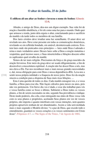 O altar de família, 25 de Julho

        E ediﬁcou ali um altar ao Senhor e invocou o nome do Senhor. Gênesis
                                        12:8.

            Abraão, o amigo de Deus, deu-nos um digno exemplo. Sua vida foi de
        oração e humilde obediência, e foi ele como uma luz para o mundo. Onde quer
        que armasse a tenda, junto dela erguia o altar, conclamando para o sacrifício
        da manhã e da tarde todos os membros de sua família.
            Dos lares cristãos deve irradiar uma luz semelhante. O amor deve ser
        revelado nos atos. Deve estar presente em todas as comunicações domésticas,
        revelando-se em reﬂetida bondade, em amável, desinteressada cortesia. Exis-
        tem lares onde são praticados estes princípios — lares onde Deus é adorado e
        reina o mais verdadeiro amor. Desses lares sobe a Deus a oração matutina e
        vespertina, qual incenso suave, e Suas misericórdias e bênçãos descem sobre
        os suplicantes qual orvalho da manhã.
            Temos de ter mais religião. Precisamos da força e da graça nascidos da
        oração fervorosa. Este meio da graça deve ser usado diligentemente, a ﬁm de
        desenvolver a musculatura espiritual. A oração não faz descer Deus a nós, mas
        nos eleva a Ele. Faz-nos reconhecer mais e mais nossas grandes necessidades
        e, daí, nossa obrigação para com Deus e nossa dependência dEle. Leva-nos a
[218]   sentir nossa própria nulidade e a fraqueza de nosso juízo. Deus fez da oração
        sincera a condição para a dispensa de Suas mais ricas bênçãos. ...
            Esta é uma questão de todos os dias. Cada manhã consagrai-vos, e a vossa
        família, a Deus para esse dia. Não façais cálculos para meses ou anos, pois
        não vos pertencem. Um breve dia vos é dado, e esse dia trabalhai para vós
        e vossa família como se fosse o último. Submetei a Deus todos os vossos
        planos, a ﬁm de serem executados ou não, segundo Sua providência o indique.
        Deste modo podereis, dia a dia, estar entregando nas mãos de Deus vossa vida
        com os seus planos e propósitos, aceitando Seus planos em vez de vossos
        próprios, não importa o quanto interﬁram com vossas intenções, nem quantos
        projetos aprazíveis tenham de ser abandonados. Assim a vida será moldada
        mais e mais segundo o Modelo divino; “e a paz de Deus, que excede todo o
        entendimento, guardará os vossos corações e os vossos sentimentos em Cristo
        Jesus”. Filipenses 4:7. — The Signs of the Times, 7 de Agosto de 1884.




                                            218
 