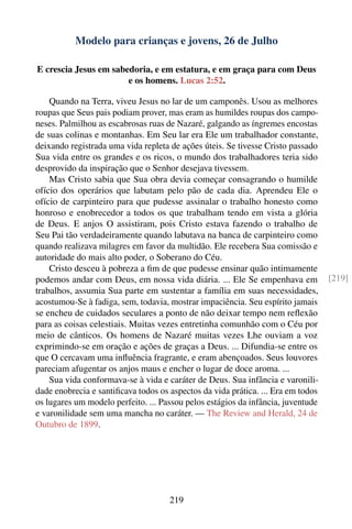 Modelo para crianças e jovens, 26 de Julho

E crescia Jesus em sabedoria, e em estatura, e em graça para com Deus
                       e os homens. Lucas 2:52.

    Quando na Terra, viveu Jesus no lar de um camponês. Usou as melhores
roupas que Seus pais podiam prover, mas eram as humildes roupas dos campo-
neses. Palmilhou as escabrosas ruas de Nazaré, galgando as íngremes encostas
de suas colinas e montanhas. Em Seu lar era Ele um trabalhador constante,
deixando registrada uma vida repleta de ações úteis. Se tivesse Cristo passado
Sua vida entre os grandes e os ricos, o mundo dos trabalhadores teria sido
desprovido da inspiração que o Senhor desejava tivessem.
    Mas Cristo sabia que Sua obra devia começar consagrando o humilde
ofício dos operários que labutam pelo pão de cada dia. Aprendeu Ele o
ofício de carpinteiro para que pudesse assinalar o trabalho honesto como
honroso e enobrecedor a todos os que trabalham tendo em vista a glória
de Deus. E anjos O assistiram, pois Cristo estava fazendo o trabalho de
Seu Pai tão verdadeiramente quando labutava na banca de carpinteiro como
quando realizava milagres em favor da multidão. Ele recebera Sua comissão e
autoridade do mais alto poder, o Soberano do Céu.
    Cristo desceu à pobreza a ﬁm de que pudesse ensinar quão intimamente
podemos andar com Deus, em nossa vida diária. ... Ele Se empenhava em             [219]
trabalhos, assumia Sua parte em sustentar a família em suas necessidades,
acostumou-Se à fadiga, sem, todavia, mostrar impaciência. Seu espírito jamais
se encheu de cuidados seculares a ponto de não deixar tempo nem reﬂexão
para as coisas celestiais. Muitas vezes entretinha comunhão com o Céu por
meio de cânticos. Os homens de Nazaré muitas vezes Lhe ouviam a voz
exprimindo-se em oração e ações de graças a Deus. ... Difundia-se entre os
que O cercavam uma inﬂuência fragrante, e eram abençoados. Seus louvores
pareciam afugentar os anjos maus e encher o lugar de doce aroma. ...
    Sua vida conformava-se à vida e caráter de Deus. Sua infância e varonili-
dade enobrecia e santiﬁcava todos os aspectos da vida prática. ... Era em todos
os lugares um modelo perfeito. ... Passou pelos estágios da infância, juventude
e varonilidade sem uma mancha no caráter. — The Review and Herald, 24 de
Outubro de 1899.




                                     219
 