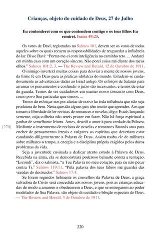 Crianças, objeto do cuidado de Deus, 27 de Julho

            Eu contenderei com os que contendem contigo e os teus ﬁlhos Eu
                                remirei. Isaías 49:25.

            Os votos de Davi, registrados no Salmos 101, devem ser os votos de todos
        aqueles sobre os quais recaem as responsabilidades de resguardar a inﬂuência
        do lar. Disse Davi: “Portar-me-ei com inteligência no caminho reto. ... Andarei
        em minha casa com um coração sincero. Não porei coisa má diante dos meus
        olhos.” Salmos 101:2, 3. — The Review and Herald, 12 de Outubro de 1911.
            O inimigo inverterá muitas coisas para desviar a mente de nossos jovens,
        da ﬁrme fé em Deus para as práticas idólatras do mundo. Estudem-se cuida-
        dosamente as advertências dadas ao Israel antigo. Os esforços de Satanás para
        arruinar os pensamentos e confundir o juízo são incessantes, e temos de estar
        de guarda. Temos de ser cuidadosos em manter nosso concerto com Deus,
        como povo Seu particular que somos. ...
            Temos de esforçar-nos por afastar de nosso lar toda inﬂuência que não seja
        produtora de bem. Nesta questão alguns pais têm muito que aprender. Aos que
        tomam a liberdade de ler revistas de romances e novelas, digo: Estais lançando
        semente, cuja colheita não tereis prazer em fazer. Não há força espiritual a
        ganhar de semelhante leitura. Antes, destrói o amor à pura verdade da Palavra.
[220]   Mediante o instrumento de revistas de novelas e romances Satanás atua para
        encher de pensamentos irreais e vulgares os espíritos que deveriam estar
        estudando diligentemente a Palavra de Deus. Assim rouba ele de milhares
        sobre milhares o tempo, a energia e a disciplina própria exigidos pelos duros
        problemas da vida.
            Seja a juventude ensinada a dedicar atento estudo à Palavra de Deus.
        Recebida na alma, ela se demonstrará poderoso baluarte contra a tentação.
        “Escondi”, diz o salmista, “a Tua Palavra no meu coração, para eu não pecar
        contra Ti.” Salmos 119:11. “Pela palavra dos teus lábios me guardei das
        veredas do destruidor.” Salmos 17:4.
            Se forem seguidos ﬁelmente os conselhos da Palavra de Deus, a graça
        salvadora de Cristo será concedida aos nossos jovens, pois as crianças educa-
        das de modo a amarem e obedecerem a Deus, e que se entregarem ao poder
        modelador de Sua Palavra, são objeto do cuidado e bênção especiais de Deus.
        — The Review and Herald, 5 de Outubro de 1911.




                                             220
 