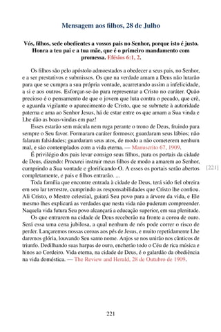 Mensagem aos ﬁlhos, 28 de Julho

Vós, ﬁlhos, sede obedientes a vossos pais no Senhor, porque isto é justo.
   Honra a teu pai e a tua mãe, que é o primeiro mandamento com
                       promessa. Efésios 6:1, 2.

    Os ﬁlhos são pelo apóstolo admoestados a obedecer a seus pais, no Senhor,
e a ser prestativos e submissos. Os que na verdade amam a Deus não lutarão
para que se cumpra a sua própria vontade, acarretando assim a infelicidade,
a si e aos outros. Esforçar-se-ão para representar a Cristo no caráter. Quão
precioso é o pensamento de que o jovem que luta contra o pecado, que crê,
e aguarda vigilante o aparecimento de Cristo, que se submete à autoridade
paterna e ama ao Senhor Jesus, há de estar entre os que amam a Sua vinda e
Lhe dão as boas-vindas em paz!
    Esses estarão sem mácula nem ruga perante o trono de Deus, fruindo para
sempre o Seu favor. Formaram caráter formoso; guardaram seus lábios; não
falaram falsidades; guardaram seus atos, de modo a não cometerem nenhum
mal, e são contemplados com a vida eterna. — Manuscrito 67, 1909.
    É privilégio dos pais levar consigo seus ﬁlhos, para os portais da cidade
de Deus, dizendo: Procurei instruir meus ﬁlhos de modo a amarem ao Senhor,
cumprindo a Sua vontade e gloriﬁcando-O. A esses os portais serão abertos       [221]
completamente, e pais e ﬁlhos entrarão. ...
    Toda família que encontre entrada à cidade de Deus, terá sido ﬁel obreira
em seu lar terrestre, cumprindo as responsabilidades que Cristo lhe conﬁou.
Ali Cristo, o Mestre celestial, guiará Seu povo para a árvore da vida, e Ele
mesmo lhes explicará as verdades que nesta vida não puderam compreender.
Naquela vida futura Seu povo alcançará a educação superior, em sua plenitude.
    Os que entrarem na cidade de Deus receberão na fronte a coroa de ouro.
Será essa uma cena jubilosa, a qual nenhum de nós pode correr o risco de
perder. Lançaremos nossas coroas aos pés de Jesus, e muito repetidamente Lhe
daremos glória, louvando Seu santo nome. Anjos se nos unirão nos cânticos de
triunfo. Dedilhando suas harpas de ouro, encherão todo o Céu de rica música e
hinos ao Cordeiro. Vida eterna, na cidade de Deus, é o galardão da obediência
na vida doméstica. — The Review and Herald, 28 de Outubro de 1909.




                                    221
 