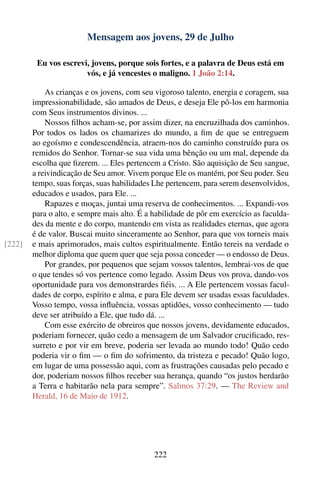 Mensagem aos jovens, 29 de Julho

         Eu vos escrevi, jovens, porque sois fortes, e a palavra de Deus está em
                       vós, e já vencestes o maligno. 1 João 2:14.

            As crianças e os jovens, com seu vigoroso talento, energia e coragem, sua
        impressionabilidade, são amados de Deus, e deseja Ele pô-los em harmonia
        com Seus instrumentos divinos. ...
            Nossos ﬁlhos acham-se, por assim dizer, na encruzilhada dos caminhos.
        Por todos os lados os chamarizes do mundo, a ﬁm de que se entreguem
        ao egoísmo e condescendência, atraem-nos do caminho construído para os
        remidos do Senhor. Tornar-se sua vida uma bênção ou um mal, depende da
        escolha que ﬁzerem. ... Eles pertencem a Cristo. São aquisição de Seu sangue,
        a reivindicação de Seu amor. Vivem porque Ele os mantém, por Seu poder. Seu
        tempo, suas forças, suas habilidades Lhe pertencem, para serem desenvolvidos,
        educados e usados, para Ele. ...
            Rapazes e moças, juntai uma reserva de conhecimentos. ... Expandi-vos
        para o alto, e sempre mais alto. É a habilidade de pôr em exercício as faculda-
        des da mente e do corpo, mantendo em vista as realidades eternas, que agora
        é de valor. Buscai muito sinceramente ao Senhor, para que vos torneis mais
[222]   e mais aprimorados, mais cultos espiritualmente. Então tereis na verdade o
        melhor diploma que quem quer que seja possa conceder — o endosso de Deus.
            Por grandes, por pequenos que sejam vossos talentos, lembrai-vos de que
        o que tendes só vos pertence como legado. Assim Deus vos prova, dando-vos
        oportunidade para vos demonstrardes ﬁéis. ... A Ele pertencem vossas facul-
        dades de corpo, espírito e alma, e para Ele devem ser usadas essas faculdades.
        Vosso tempo, vossa inﬂuência, vossas aptidões, vosso conhecimento — tudo
        deve ser atribuído a Ele, que tudo dá. ...
            Com esse exército de obreiros que nossos jovens, devidamente educados,
        poderiam fornecer, quão cedo a mensagem de um Salvador cruciﬁcado, res-
        surreto e por vir em breve, poderia ser levada ao mundo todo! Quão cedo
        poderia vir o ﬁm — o ﬁm do sofrimento, da tristeza e pecado! Quão logo,
        em lugar de uma possessão aqui, com as frustrações causadas pelo pecado e
        dor, poderiam nossos ﬁlhos receber sua herança, quando “os justos herdarão
        a Terra e habitarão nela para sempre”. Salmos 37:29. — The Review and
        Herald, 16 de Maio de 1912.




                                             222
 