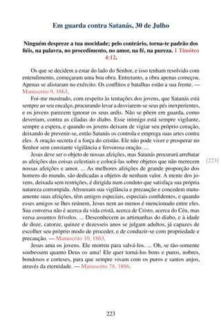 Em guarda contra Satanás, 30 de Julho

Ninguém despreze a tua mocidade; pelo contrário, torna-te padrão dos
ﬁéis, na palavra, no procedimento, no amor, na fé, na pureza. 1 Timóteo
                                 4:12.

    Os que se decidem a estar do lado do Senhor, e isso tenham resolvido com
entendimento, começaram uma boa obra. Entretanto, a obra apenas começou.
Apenas se alistaram no exército. Os conﬂitos e batalhas estão a sua frente. —
Manuscrito 9, 1863.
    Foi-me mostrado, com respeito às tentações dos jovens, que Satanás está
sempre ao seu encalço, procurando levar a desviarem-se seus pés inexperientes,
e os jovens parecem ignorar os seus ardis. Não se põem em guarda, como
deveriam, contra as ciladas do diabo. Esse inimigo está sempre vigilante,
sempre a espera, e quando os jovens deixam de vigiar seu próprio coração,
deixando de prevenir-se, então Satanás os controla e emprega suas artes contra
eles. A oração secreta é a força do cristão. Ele não pode viver e prosperar no
Senhor sem constante vigilância e fervorosa oração. ...
    Jesus deve ser o objeto de nossas afeições, mas Satanás procurará arrebatar
as afeições das coisas celestiais e colocá-las sobre objetos que não merecem      [223]
nossas afeições e amor. ... As melhores afeições de grande proporção dos
homens do mundo, são dedicadas a objetos de nenhum valor. A mente dos jo-
vens, deixada sem restrições, é dirigida num conduto que satisfaça sua própria
natureza corrompida. Afrouxam sua vigilância e precaução e concedem mutu-
amente suas afeições, têm amigos especiais, especiais conﬁdentes, e quando
esses amigos se lhes reúnem, Jesus nem ao menos é mencionado entre eles.
Sua conversa não é acerca da vida cristã, acerca de Cristo, acerca do Céu, mas
versa assuntos frívolos. ... Desconhecem as artimanhas do diabo, e à idade
de doze, catorze, quinze e dezesseis anos se julgam adultos, já capazes de
escolher seu próprio modo de proceder, e de conduzir-se com propriedade e
precaução. — Manuscrito 10, 1863.
    Jesus ama os jovens. Ele morreu para salvá-los. ... Oh, se tão-somente
soubessem quanto Deus os ama! Ele quer torná-los bons e puros, nobres,
bondosos e corteses, para que sempre vivam com os puros e santos anjos,
através da eternidade. — Manuscrito 78, 1886.




                                     223
 