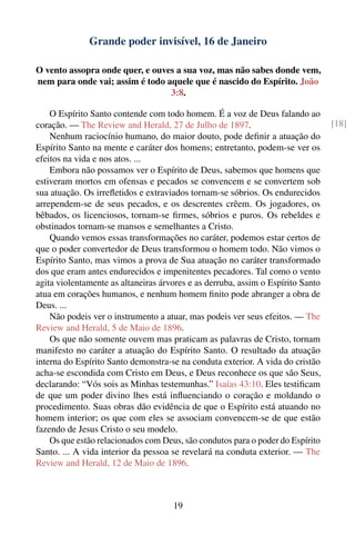 Grande poder invisível, 16 de Janeiro

O vento assopra onde quer, e ouves a sua voz, mas não sabes donde vem,
nem para onde vai; assim é todo aquele que é nascido do Espírito. João
                                 3:8.

    O Espírito Santo contende com todo homem. É a voz de Deus falando ao
coração. — The Review and Herald, 27 de Julho de 1897.                           [18]
    Nenhum raciocínio humano, do maior douto, pode deﬁnir a atuação do
Espírito Santo na mente e caráter dos homens; entretanto, podem-se ver os
efeitos na vida e nos atos. ...
    Embora não possamos ver o Espírito de Deus, sabemos que homens que
estiveram mortos em ofensas e pecados se convencem e se convertem sob
sua atuação. Os irreﬂetidos e extraviados tornam-se sóbrios. Os endurecidos
arrependem-se de seus pecados, e os descrentes crêem. Os jogadores, os
bêbados, os licenciosos, tornam-se ﬁrmes, sóbrios e puros. Os rebeldes e
obstinados tornam-se mansos e semelhantes a Cristo.
    Quando vemos essas transformações no caráter, podemos estar certos de
que o poder convertedor de Deus transformou o homem todo. Não vimos o
Espírito Santo, mas vimos a prova de Sua atuação no caráter transformado
dos que eram antes endurecidos e impenitentes pecadores. Tal como o vento
agita violentamente as altaneiras árvores e as derruba, assim o Espírito Santo
atua em corações humanos, e nenhum homem ﬁnito pode abranger a obra de
Deus. ...
    Não podeis ver o instrumento a atuar, mas podeis ver seus efeitos. — The
Review and Herald, 5 de Maio de 1896.
    Os que não somente ouvem mas praticam as palavras de Cristo, tornam
manifesto no caráter a atuação do Espírito Santo. O resultado da atuação
interna do Espírito Santo demonstra-se na conduta exterior. A vida do cristão
acha-se escondida com Cristo em Deus, e Deus reconhece os que são Seus,
declarando: “Vós sois as Minhas testemunhas.” Isaías 43:10. Eles testiﬁcam
de que um poder divino lhes está inﬂuenciando o coração e moldando o
procedimento. Suas obras dão evidência de que o Espírito está atuando no
homem interior; os que com eles se associam convencem-se de que estão
fazendo de Jesus Cristo o seu modelo.
    Os que estão relacionados com Deus, são condutos para o poder do Espírito
Santo. ... A vida interior da pessoa se revelará na conduta exterior. — The
Review and Herald, 12 de Maio de 1896.



                                     19
 