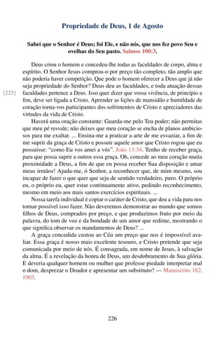 Propriedade de Deus, 1 de Agosto

          Sabei que o Senhor é Deus; foi Ele, e não nós, que nos fez povo Seu e
                         ovelhas do Seu pasto. Salmos 100:3.

             Deus criou o homem e concedeu-lhe todas as faculdades de corpo, alma e
        espírito. O Senhor Jesus comprou-o por preço tão completo, tão amplo que
        não poderia haver competição. Que pode o homem oferecer a Deus que já não
        seja propriedade do Senhor? Deus deu as faculdades, e toda atuação dessas
[225]   faculdades pertence a Deus. Isso quer dizer que vossa vivência, de princípio a
        ﬁm, deve ser ligada a Cristo. Aprender as lições de mansidão e humildade de
        coração torna-vos participantes dos sofrimentos de Cristo e apreciadores das
        virtudes da vida de Cristo.
             Haverá uma oração constante: Guarda-me pelo Teu poder; não permitas
        que meu pé resvale; não deixes que meu coração se encha de planos ambicio-
        sos para me exaltar. ... Ensina-me a praticar a arte de me esvaziar, a ﬁm de
        me suprir da graça de Cristo e possuir aquele amor que Cristo rogou que eu
        possuísse: “como Eu vos amei a vós”. João 13:34. Tenho de receber graça,
        para que possa suprir a outros essa graça. Oh, concede ao meu coração muita
        proximidade a Deus, a ﬁm de que eu possa receber Sua disposição e amar
        meus irmãos! Ajuda-me, ó Senhor, a reconhecer que, de mim mesmo, sou
        incapaz de fazer o que quer que seja de sentido verdadeiro, puro. O próprio
        eu, o próprio eu, quer estar continuamente ativo, pedindo reconhecimento,
        mesmo em meio aos mais santos exercícios espirituais. ...
             Nossa tarefa individual é copiar o caráter de Cristo, que deu a vida para nos
        tornar possível isso fazer. Não deveremos demonstrar ao mundo que somos
        ﬁlhos de Deus, comprados por preço, e que produzimos fruto por meio da
        palavra, do tom de voz e da bondade de um amor que redime, mostrando o
        que signiﬁca observar os mandamentos de Deus? ...
             A graça concedida custou ao Céu um preço que nos é impossível ava-
        liar. Essa graça é nosso mais excelente tesouro, e Cristo pretende que seja
        comunicada por meio de nós. É consagrada, em nome de Jesus, à salvação
        da alma. É a revelação da honra de Deus, um desdobramento de Sua glória.
        E deveria qualquer homem ou mulher que professe piedade interpretar mal
        o dom, desprezar o Doador e apresentar um substituto? — Manuscrito 182,
        1903.




                                              226
 