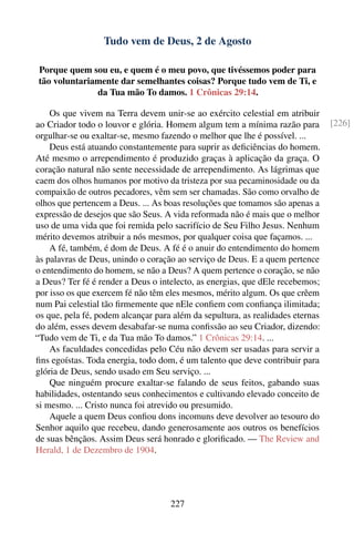 Tudo vem de Deus, 2 de Agosto

Porque quem sou eu, e quem é o meu povo, que tivéssemos poder para
tão voluntariamente dar semelhantes coisas? Porque tudo vem de Ti, e
              da Tua mão To damos. 1 Crônicas 29:14.

    Os que vivem na Terra devem unir-se ao exército celestial em atribuir
ao Criador todo o louvor e glória. Homem algum tem a mínima razão para          [226]
orgulhar-se ou exaltar-se, mesmo fazendo o melhor que lhe é possível. ...
    Deus está atuando constantemente para suprir as deﬁciências do homem.
Até mesmo o arrependimento é produzido graças à aplicação da graça. O
coração natural não sente necessidade de arrependimento. As lágrimas que
caem dos olhos humanos por motivo da tristeza por sua pecaminosidade ou da
compaixão de outros pecadores, vêm sem ser chamadas. São como orvalho de
olhos que pertencem a Deus. ... As boas resoluções que tomamos são apenas a
expressão de desejos que são Seus. A vida reformada não é mais que o melhor
uso de uma vida que foi remida pelo sacrifício de Seu Filho Jesus. Nenhum
mérito devemos atribuir a nós mesmos, por qualquer coisa que façamos. ...
    A fé, também, é dom de Deus. A fé é o anuir do entendimento do homem
às palavras de Deus, unindo o coração ao serviço de Deus. E a quem pertence
o entendimento do homem, se não a Deus? A quem pertence o coração, se não
a Deus? Ter fé é render a Deus o intelecto, as energias, que dEle recebemos;
por isso os que exercem fé não têm eles mesmos, mérito algum. Os que crêem
num Pai celestial tão ﬁrmemente que nEle conﬁem com conﬁança ilimitada;
os que, pela fé, podem alcançar para além da sepultura, as realidades eternas
do além, esses devem desabafar-se numa conﬁssão ao seu Criador, dizendo:
“Tudo vem de Ti, e da Tua mão To damos.” 1 Crônicas 29:14. ...
    As faculdades concedidas pelo Céu não devem ser usadas para servir a
ﬁns egoístas. Toda energia, todo dom, é um talento que deve contribuir para
glória de Deus, sendo usado em Seu serviço. ...
    Que ninguém procure exaltar-se falando de seus feitos, gabando suas
habilidades, ostentando seus conhecimentos e cultivando elevado conceito de
si mesmo. ... Cristo nunca foi atrevido ou presumido.
    Aquele a quem Deus conﬁou dons incomuns deve devolver ao tesouro do
Senhor aquilo que recebeu, dando generosamente aos outros os benefícios
de suas bênçãos. Assim Deus será honrado e gloriﬁcado. — The Review and
Herald, 1 de Dezembro de 1904.




                                    227
 