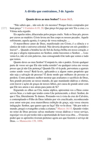 A dívida que contraímos, 3 de Agosto

                        Quanto deves ao meu Senhor? Lucas 16:5.

            “Não sabeis que... não sois de vós mesmos? Porque fostes comprados por
[227]   bom preço.” 1 Coríntios 6:19, 20. Que preço foi pago por nós! Eis a cruz, e a
        Vítima nela erguido.
            Eis aquelas mãos, dilaceradas pelos pregos cruéis. Vede os Seus pés, presos
        por cravos ao madeiro. Cristo levou em Seu corpo os nossos pecados. Aquele
        sofrimento, aquela agonia, é o preço de vossa redenção. ...
            O maravilhoso amor de Deus, manifestado em Cristo, é a ciência e o
        cântico de todo o universo celestial. Não deveria despertar em nós gratidão e
        louvor? ... Quando a bendita luz do Sol da Justiça brilha em nosso coração, e
        em paz e alegria repousamos no Senhor, então louvemos o Senhor. ... Lou-
        vemo-Lo, não só com palavras, mas consagrando-Lhe tudo que somos e tudo
        que temos.
            Quanto deves ao meu Senhor? Computá-lo, não o podeis. Existe qualquer
        parte de vosso ser que Ele não tenha remido? ou qualquer coisa em vossas
        posses que já não Lhe pertença? Quando Ele vô-la pede, porventura a agarrais
        como sendo vossa? Retê-la-eis, aplicando-a a algum outro propósito que
        não seja a salvação de pessoas? É deste modo que milhares de pessoas se
        perdem. Como podemos melhor mostrar que avaliamos o sacrifício de Deus,
        Seu grande presente ao nosso mundo, do que mandando dádivas e ofertas,
        com louvor e ações de graças de nossos lábios, por causa do grande amor com
        que Ele nos amou e nos atraiu para junto de Si?
            Erguendo os olhos ao Céu, numa súplica, apresentai-vos a Deus como
        servos Seus, e a tudo que tendes como Lhe pertencendo, e dizei: Senhor, do
        que é Teu, liberalmente Te damos. Postando-vos à vista da cruz do Calvário,
        e contemplando o Filho do Deus inﬁnito por vós cruciﬁcado, reconhecendo
        esse amor sem-par, essa maravilhosa exibição de graça, seja vossa sincera
        indagação: Senhor, que queres que eu faça? Ele vo-lo disse. “Ide por todo o
        mundo, pregai o evangelho a toda a criatura.” Marcos 16:15. Quando virdes
        no reino de Deus pessoas salvas mediante vossas dádivas e vosso serviço,
        regozijar-vos-eis por terdes tido a oportunidade de fazer essa obra. ... O mesmo
        poder que os apóstolos tiveram pertence agora aos que ﬁzerem o serviço de
        Deus. — Manuscrito 139, 1898.




                                             228
 