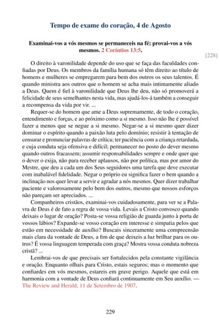 Tempo de exame do coração, 4 de Agosto

   Examinai-vos a vós mesmos se permaneceis na fé; provai-vos a vós
                      mesmos. 2 Coríntios 13:5.
                                                                                    [228]
    O direito à varonilidade depende do uso que se faça das faculdades con-
ﬁadas por Deus. Os membros da família humana só têm direito ao título de
homens e mulheres se empregarem para bem dos outros os seus talentos. É
quando ministra aos outros que o homem se acha mais intimamente aliado
a Deus. Quem é ﬁel à varonilidade que Deus lhe deu, não só promoverá a
felicidade de seus semelhantes nesta vida, mas ajudá-los-á também a conseguir
a recompensa da vida por vir. ...
    Requer-se do homem que ame a Deus supremamente, de todo o coração,
entendimento e forças, e ao próximo como a si mesmo. Isso não lhe é possível
fazer a menos que se negue a si mesmo. Negar-se a si mesmo quer dizer
dominar o espírito quando a paixão luta pelo domínio; resistir à tentação de
censurar e pronunciar palavras de crítica; ter paciência com a criança retardada,
e cuja conduta seja ofensiva e difícil; permanecer no posto do dever mesmo
quando outros fracassem; assumir responsabilidades sempre e onde quer que
o dever o exija, não para receber aplausos, não por política, mas por amor do
Mestre, que deu a cada um dos Seus seguidores uma tarefa que deve executar
com inabalável ﬁdelidade. Negar o próprio eu signiﬁca fazer o bem quando a
inclinação nos quer levar a servir e agradar a nós mesmos. Quer dizer trabalhar
paciente e valorosamente pelo bem dos outros, mesmo que nossos esforços
não pareçam ser apreciados. ...
    Companheiros cristãos, examinai-vos cuidadosamente, para ver se a Pala-
vra de Deus é de fato a regra de vossa vida. Levais a Cristo convosco quando
deixais o lugar de oração? Posta-se vossa religião de guarda junto à porta de
vossos lábios? Expande-se vosso coração em interesse e simpatia pelos que
estão em necessidade de auxílio? Buscais sinceramente uma compreensão
mais clara da vontade de Deus, a ﬁm de que deixeis a luz brilhar para os ou-
tros? É vossa linguagem temperada com graça? Mostra vossa conduta nobreza
cristã? ...
    Lembrai-vos de que precisais ser fortalecidos pela constante vigilância
e oração. Enquanto olhais para Cristo, estais seguros; mas o momento que
conﬁardes em vós mesmos, estareis em grave perigo. Aquele que está em
harmonia com a vontade de Deus conﬁará continuamente em Seu auxílio. —
The Review and Herald, 11 de Setembro de 1907.



                                      229
 