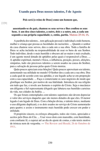 Usando para Deus nossos talentos, 5 de Agosto

                    Pois será [o reino de Deus] como um homem que,
[229]

          ausentando-se do país, chamou os seus servos e lhes conﬁou os seus
         bens. A um deu cinco talentos, a outro, dois e a outro, um, a cada um
         segundo a sua própria capacidade; e, então, partiu. Mateus 25:14, 15.

            A parábola dos talentos... tem aplicação pessoal e individual a todo homem,
        mulher e criança que possua as faculdades do raciocínio. ... Quando o senhor
        da casa chamou seus servos, deu a cada um a sua obra. Toda a família de
        Deus se acha incluída na responsabilidade de usar os bens de seu Senhor.
        Todo indivíduo, desde o mais humilde e obscuro até ao maior e mais exaltado,
        é um agente moral dotado de aptidões pelas quais é responsável a Deus. ...
        A aptidão espiritual, mental e física, a inﬂuência, posição, posses, afeições,
        simpatias, tudo são preciosos talentos a serem usados na causa do Senhor,
        para a salvação de pessoas pelas quais Cristo morreu.
            Quão poucos apreciam estas bênçãos! Quão poucos aproveitam seu talento,
        aumentando sua utilidade no mundo! O Senhor deu a cada um a sua obra. Deu
        a cada qual de acordo com sua aptidão, e seu legado acha-se em proporção
        com a sua capacidade. ... Faça o comerciante os seus negócios de modo que
        gloriﬁque seu Senhor, por motivo de sua ﬁdelidade. Introduza ele sua religião
        em tudo que faz, e revele aos homens o espírito de Cristo. Seja o mecânico
        um diligente e ﬁel representante dAquele que labutava nas humildes carreiras
        da vida, nas cidades da Judéia. ...
            Os que foram contemplados com talentos superiores não devem depreciar
        o valor dos serviços daqueles que são menos dotados do que eles. O menor
        legado é um legado de Deus. Com a bênção divina, o talento único, mediante
        o uso diligente duplicará, e os dois usados no serviço de Cristo aumentarão
        para quatro; e assim o instrumento mais humilde pode crescer em poder e
        utilidade.
            O propósito sincero, os esforços abnegados, todos são vistos, apreciados e
        aceitos pelo Deus do Céu. ... Usai vosso dom com mansidão, com humildade,
        com conﬁante fé, e esperai até ao dia do ajuste de contas, e não tereis motivo
        de tristeza nem de vergonha. — The Review and Herald, 26 de Outubro de
        1911.




                                             230
 