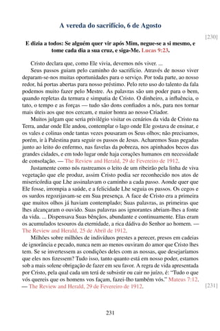 A vereda do sacrifício, 6 de Agosto
                                                                                   [230]
 E dizia a todos: Se alguém quer vir após Mim, negue-se a si mesmo, e
            tome cada dia a sua cruz, e siga-Me. Lucas 9:23.

    Cristo declara que, como Ele vivia, devemos nós viver. ...
    Seus passos guiam pelo caminho do sacrifício. Através de nosso viver
deparam-se-nos muitas oportunidades para o serviço. Por toda parte, ao nosso
redor, há portas abertas para nosso préstimo. Pelo reto uso do talento da fala
podemos muito fazer pelo Mestre. As palavras são um poder para o bem,
quando repletas da ternura e simpatia de Cristo. O dinheiro, a inﬂuência, o
tato, o tempo e as forças — tudo são dons conﬁados a nós, para nos tornar
mais úteis aos que nos cercam, e maior honra ao nosso Criador.
    Muitos julgam que seria privilégio visitar os cenários da vida de Cristo na
Terra, andar onde Ele andou, contemplar o lago onde Ele gostava de ensinar, e
os vales e colinas onde tantas vezes pousaram os Seus olhos; não precisamos,
porém, ir à Palestina para seguir os passos de Jesus. Acharemos Suas pegadas
junto ao leito do enfermo, nas favelas da pobreza, nos apinhados becos das
grandes cidades, e em todo lugar onde haja corações humanos em necessidade
de consolação. — The Review and Herald, 29 de Fevereiro de 1912.
    Justamente como nós rastreamos o leito de um ribeirão pela linha de viva
vegetação que ele produz, assim Cristo podia ser reconhecido nos atos de
misericórdia que Lhe assinalavam o caminho a cada passo. Aonde quer que
Ele fosse, irrompia a saúde, e a felicidade Lhe seguia os passos. Os cegos e
os surdos regozijavam-se em Sua presença. A face de Cristo era a primeira
que muitos olhos já haviam contemplado; Suas palavras, as primeiras que
lhes alcançaram o ouvido. Suas palavras aos ignorantes abriam-lhes a fonte
da vida. ... Dispensava Suas bênçãos, abundante e continuamente. Elas eram
os acumulados tesouros da eternidade, a rica dádiva do Senhor ao homem. —
The Review and Herald, 25 de Abril de 1912.
    Milhões sobre milhões de indivíduos prestes a perecer, presos em cadeias
de ignorância e pecado, nunca nem ao menos ouviram do amor que Cristo lhes
tem. Se se invertessem as condições deles com as nossas, que desejaríamos
que eles nos ﬁzessem? Tudo isso, tanto quanto está em nosso poder, estamos
sob a mais solene obrigação de fazer em seu favor. A regra de vida apresentada
por Cristo, pela qual cada um terá de subsistir ou cair no juízo, é: “Tudo o que
vós quereis que os homens vos façam, fazei-lho também vós.” Mateus 7:12.
— The Review and Herald, 29 de Fevereiro de 1912.                                  [231]



                                      231
 