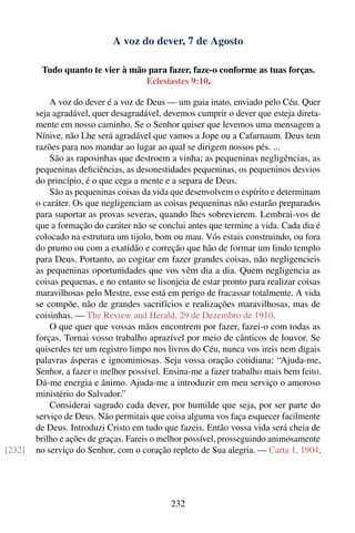 A voz do dever, 7 de Agosto

         Tudo quanto te vier à mão para fazer, faze-o conforme as tuas forças.
                                  Eclesiastes 9:10.

            A voz do dever é a voz de Deus — um guia inato, enviado pelo Céu. Quer
        seja agradável, quer desagradável, devemos cumprir o dever que esteja direta-
        mente em nosso caminho. Se o Senhor quiser que levemos uma mensagem a
        Nínive, não Lhe será agradável que vamos a Jope ou a Cafarnaum. Deus tem
        razões para nos mandar ao lugar ao qual se dirigem nossos pés. ...
            São as raposinhas que destroem a vinha; as pequeninas negligências, as
        pequeninas deﬁciências, as desonestidades pequeninas, os pequeninos desvios
        do princípio, é o que cega a mente e a separa de Deus.
            São as pequeninas coisas da vida que desenvolvem o espírito e determinam
        o caráter. Os que negligenciam as coisas pequeninas não estarão preparados
        para suportar as provas severas, quando lhes sobrevierem. Lembrai-vos de
        que a formação do caráter não se conclui antes que termine a vida. Cada dia é
        colocado na estrutura um tijolo, bom ou mau. Vós estais construindo, ou fora
        do prumo ou com a exatidão e correção que hão de formar um lindo templo
        para Deus. Portanto, ao cogitar em fazer grandes coisas, não negligencieis
        as pequeninas oportunidades que vos vêm dia a dia. Quem negligencia as
        coisas pequenas, e no entanto se lisonjeia de estar pronto para realizar coisas
        maravilhosas pelo Mestre, esse está em perigo de fracassar totalmente. A vida
        se compõe, não de grandes sacrifícios e realizações maravilhosas, mas de
        coisinhas. — The Review and Herald, 29 de Dezembro de 1910.
            O que quer que vossas mãos encontrem por fazer, fazei-o com todas as
        forças. Tornai vosso trabalho aprazível por meio de cânticos de louvor. Se
        quiserdes ter um registro limpo nos livros do Céu, nunca vos ireis nem digais
        palavras ásperas e ignominiosas. Seja vossa oração cotidiana: “Ajuda-me,
        Senhor, a fazer o melhor possível. Ensina-me a fazer trabalho mais bem feito.
        Dá-me energia e ânimo. Ajuda-me a introduzir em meu serviço o amoroso
        ministério do Salvador.”
            Considerai sagrado cada dever, por humilde que seja, por ser parte do
        serviço de Deus. Não permitais que coisa alguma vos faça esquecer facilmente
        de Deus. Introduzi Cristo em tudo que fazeis. Então vossa vida será cheia de
        brilho e ações de graças. Fareis o melhor possível, prosseguindo animosamente
[232]   no serviço do Senhor, com o coração repleto de Sua alegria. — Carta 1, 1904.




                                             232
 
