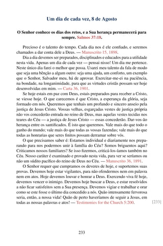 Um dia de cada vez, 8 de Agosto

O Senhor conhece os dias dos retos, e a Sua herança permanecerá para
                       sempre. Salmos 37:18.

    Precioso é o talento do tempo. Cada dia nos é ele conﬁado, e seremos
chamados a dar conta dele a Deus. — Manuscrito 15, 1898.
    Dia a dia devemos ser preparados, disciplinados e educados para a utilidade
nesta vida. Apenas um dia de cada vez — pensai nisso! Um dia me pertence.
Neste único dia farei o melhor que possa. Usarei meu talento da fala de modo
que seja uma bênção a algum outro: seja uma ajuda, um conforto, um exemplo
que o Senhor, Salvador meu, há de aprovar. Exercitar-me-ei na paciência,
na bondade, na longanimidade, para que as virtudes cristãs possam ser hoje
desenvolvidas em mim. — Carta 36, 1901.
    Se hoje estais em paz com Deus, estais preparados para receber a Cristo,
se viesse hoje. O que carecemos é que Cristo, a esperança da glória, seja
formado em nós. Queremos que tenhais um profundo e sincero anseio pela
justiça de Jesus Cristo. Vossas velhas, esgarçadas vestes de justiça própria
não vos concederão entrada no reino de Deus, mas aquelas vestes tecidas nos
teares do Céu — a justiça de Jesus Cristo — essas concederão. Dar-vos-ão
herança entre os santiﬁcados. É isto que queremos. Vale mais do que todo o
ganho do mundo; vale mais do que todas as vossas fazendas; vale mais do que
todas as honrarias que seres ﬁnitos possam derramar sobre vós.
    O que precisamos saber é: Estamos individual e diariamente nos prepa-
rando para nos podermos unir à família do Céu? Somos briguentos aqui?
Criticamos nossos familiares? Se isso ﬁzermos, criticá-los-íamos também no
Céu. Nosso caráter é examinado e provado nesta vida, para ver se seríamos ou
não um súdito pacíﬁco do reino de Deus no Céu. — Manuscrito 36, 1891.
    O Senhor requer que cumpramos os deveres de hoje, e suportemos suas
provas. Devemos hoje estar vigilantes, para não ofendermos nem em palavra
nem em atos. Hoje devemos louvar e honrar a Deus. Exercendo viva fé hoje,
devemos vencer o inimigo. Devemos hoje buscar a Deus, e estar resolvidos
a não ﬁcar satisfeitos sem a Sua presença. Devemos vigiar e trabalhar e orar
como se este fosse o último dia concedido a nós. Quão intensamente fervorosa
seria, então, a nossa vida! Quão de perto haveríamos de seguir a Jesus, em
todas as nossas palavras e atos! — Testimonies for the Church 5:200.              [233]




                                     233
 