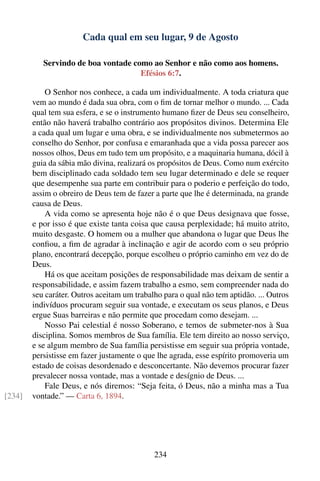 Cada qual em seu lugar, 9 de Agosto

           Servindo de boa vontade como ao Senhor e não como aos homens.
                                     Efésios 6:7.

            O Senhor nos conhece, a cada um individualmente. A toda criatura que
        vem ao mundo é dada sua obra, com o ﬁm de tornar melhor o mundo. ... Cada
        qual tem sua esfera, e se o instrumento humano ﬁzer de Deus seu conselheiro,
        então não haverá trabalho contrário aos propósitos divinos. Determina Ele
        a cada qual um lugar e uma obra, e se individualmente nos submetermos ao
        conselho do Senhor, por confusa e emaranhada que a vida possa parecer aos
        nossos olhos, Deus em tudo tem um propósito, e a maquinaria humana, dócil à
        guia da sábia mão divina, realizará os propósitos de Deus. Como num exército
        bem disciplinado cada soldado tem seu lugar determinado e dele se requer
        que desempenhe sua parte em contribuir para o poderio e perfeição do todo,
        assim o obreiro de Deus tem de fazer a parte que lhe é determinada, na grande
        causa de Deus.
            A vida como se apresenta hoje não é o que Deus designava que fosse,
        e por isso é que existe tanta coisa que causa perplexidade; há muito atrito,
        muito desgaste. O homem ou a mulher que abandona o lugar que Deus lhe
        conﬁou, a ﬁm de agradar à inclinação e agir de acordo com o seu próprio
        plano, encontrará decepção, porque escolheu o próprio caminho em vez do de
        Deus.
            Há os que aceitam posições de responsabilidade mas deixam de sentir a
        responsabilidade, e assim fazem trabalho a esmo, sem compreender nada do
        seu caráter. Outros aceitam um trabalho para o qual não tem aptidão. ... Outros
        indivíduos procuram seguir sua vontade, e executam os seus planos, e Deus
        ergue Suas barreiras e não permite que procedam como desejam. ...
            Nosso Pai celestial é nosso Soberano, e temos de submeter-nos à Sua
        disciplina. Somos membros de Sua família. Ele tem direito ao nosso serviço,
        e se algum membro de Sua família persistisse em seguir sua própria vontade,
        persistisse em fazer justamente o que lhe agrada, esse espírito promoveria um
        estado de coisas desordenado e desconcertante. Não devemos procurar fazer
        prevalecer nossa vontade, mas a vontade e desígnio de Deus. ...
            Fale Deus, e nós diremos: “Seja feita, ó Deus, não a minha mas a Tua
[234]   vontade.” — Carta 6, 1894.




                                             234
 