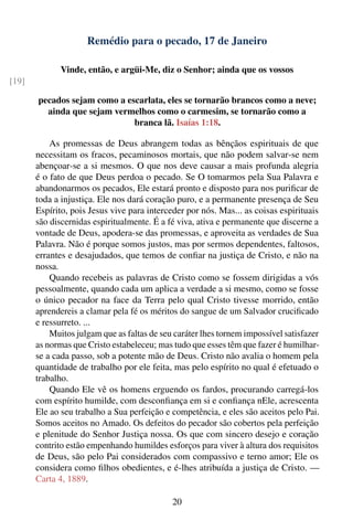 Remédio para o pecado, 17 de Janeiro

              Vinde, então, e argüi-Me, diz o Senhor; ainda que os vossos
[19]

       pecados sejam como a escarlata, eles se tornarão brancos como a neve;
         ainda que sejam vermelhos como o carmesim, se tornarão como a
                              branca lã. Isaías 1:18.

           As promessas de Deus abrangem todas as bênçãos espirituais de que
       necessitam os fracos, pecaminosos mortais, que não podem salvar-se nem
       abençoar-se a si mesmos. O que nos deve causar a mais profunda alegria
       é o fato de que Deus perdoa o pecado. Se O tomarmos pela Sua Palavra e
       abandonarmos os pecados, Ele estará pronto e disposto para nos puriﬁcar de
       toda a injustiça. Ele nos dará coração puro, e a permanente presença de Seu
       Espírito, pois Jesus vive para interceder por nós. Mas... as coisas espirituais
       são discernidas espiritualmente. É a fé viva, ativa e permanente que discerne a
       vontade de Deus, apodera-se das promessas, e aproveita as verdades de Sua
       Palavra. Não é porque somos justos, mas por sermos dependentes, faltosos,
       errantes e desajudados, que temos de conﬁar na justiça de Cristo, e não na
       nossa.
           Quando recebeis as palavras de Cristo como se fossem dirigidas a vós
       pessoalmente, quando cada um aplica a verdade a si mesmo, como se fosse
       o único pecador na face da Terra pelo qual Cristo tivesse morrido, então
       aprendereis a clamar pela fé os méritos do sangue de um Salvador cruciﬁcado
       e ressurreto. ...
           Muitos julgam que as faltas de seu caráter lhes tornem impossível satisfazer
       as normas que Cristo estabeleceu; mas tudo que esses têm que fazer é humilhar-
       se a cada passo, sob a potente mão de Deus. Cristo não avalia o homem pela
       quantidade de trabalho por ele feita, mas pelo espírito no qual é efetuado o
       trabalho.
           Quando Ele vê os homens erguendo os fardos, procurando carregá-los
       com espírito humilde, com desconﬁança em si e conﬁança nEle, acrescenta
       Ele ao seu trabalho a Sua perfeição e competência, e eles são aceitos pelo Pai.
       Somos aceitos no Amado. Os defeitos do pecador são cobertos pela perfeição
       e plenitude do Senhor Justiça nossa. Os que com sincero desejo e coração
       contrito estão empenhando humildes esforços para viver à altura dos requisitos
       de Deus, são pelo Pai considerados com compassivo e terno amor; Ele os
       considera como ﬁlhos obedientes, e é-lhes atribuída a justiça de Cristo. —
       Carta 4, 1889.

                                             20
 