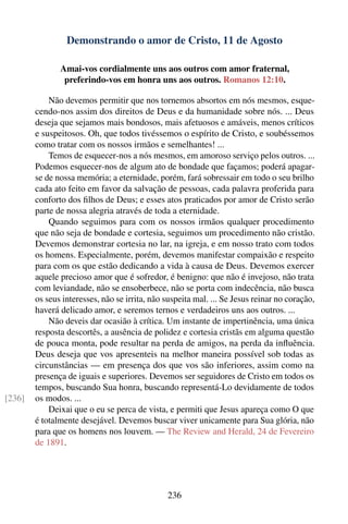 Demonstrando o amor de Cristo, 11 de Agosto

               Amai-vos cordialmente uns aos outros com amor fraternal,
                preferindo-vos em honra uns aos outros. Romanos 12:10.

            Não devemos permitir que nos tornemos absortos em nós mesmos, esque-
        cendo-nos assim dos direitos de Deus e da humanidade sobre nós. ... Deus
        deseja que sejamos mais bondosos, mais afetuosos e amáveis, menos críticos
        e suspeitosos. Oh, que todos tivéssemos o espírito de Cristo, e soubéssemos
        como tratar com os nossos irmãos e semelhantes! ...
            Temos de esquecer-nos a nós mesmos, em amoroso serviço pelos outros. ...
        Podemos esquecer-nos de algum ato de bondade que façamos; poderá apagar-
        se de nossa memória; a eternidade, porém, fará sobressair em todo o seu brilho
        cada ato feito em favor da salvação de pessoas, cada palavra proferida para
        conforto dos ﬁlhos de Deus; e esses atos praticados por amor de Cristo serão
        parte de nossa alegria através de toda a eternidade.
            Quando seguimos para com os nossos irmãos qualquer procedimento
        que não seja de bondade e cortesia, seguimos um procedimento não cristão.
        Devemos demonstrar cortesia no lar, na igreja, e em nosso trato com todos
        os homens. Especialmente, porém, devemos manifestar compaixão e respeito
        para com os que estão dedicando a vida à causa de Deus. Devemos exercer
        aquele precioso amor que é sofredor, é benigno: que não é invejoso, não trata
        com leviandade, não se ensoberbece, não se porta com indecência, não busca
        os seus interesses, não se irrita, não suspeita mal. ... Se Jesus reinar no coração,
        haverá delicado amor, e seremos ternos e verdadeiros uns aos outros. ...
            Não deveis dar ocasião à crítica. Um instante de impertinência, uma única
        resposta descortês, a ausência de polidez e cortesia cristãs em alguma questão
        de pouca monta, pode resultar na perda de amigos, na perda da inﬂuência.
        Deus deseja que vos apresenteis na melhor maneira possível sob todas as
        circunstâncias — em presença dos que vos são inferiores, assim como na
        presença de iguais e superiores. Devemos ser seguidores de Cristo em todos os
        tempos, buscando Sua honra, buscando representá-Lo devidamente de todos
[236]   os modos. ...
            Deixai que o eu se perca de vista, e permiti que Jesus apareça como O que
        é totalmente desejável. Devemos buscar viver unicamente para Sua glória, não
        para que os homens nos louvem. — The Review and Herald, 24 de Fevereiro
        de 1891.




                                               236
 