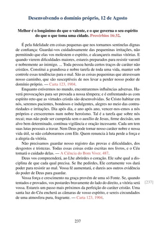 Desenvolvendo o domínio próprio, 12 de Agosto

 Melhor é o longânimo do que o valente, e o que governa o seu espírito
          do que o que toma uma cidade. Provérbios 16:32.

    É pela ﬁdelidade em coisas pequenas que nos tornamos sentinelas dignas
de conﬁança: Guardai-vos cuidadosamente das pequeninas irritações, não
permitindo que elas vos molestem o espírito, e alcançareis muitas vitórias. E
quando vierem diﬁculdades maiores, estareis preparados para resistir varonil
e nobremente ao inimigo. ... Toda pessoa herda certos traços de caráter não
cristãos. Constitui a grandiosa e nobre tarefa de toda uma vida, manter sob
controle essas tendências para o mal. São as coisas pequeninas que atravessam
nosso caminho, que são susceptíveis de nos levar a perder nosso poder de
domínio próprio. — Carta 123, 1904.
    Enquanto estivermos no mundo, encontraremos inﬂuências adversas. Ha-
verá provocações para ser provada a nossa têmpera; e é enfrentando-as com
espírito reto que as virtudes cristãs são desenvolvidas. Se Cristo habitar em
nós, seremos pacientes, bondosos e indulgentes, alegres no meio das contra-
riedades e irritações. Dia após dia, e ano após ano, vencer-nos-emos a nós
próprios e cresceremos num nobre heroísmo. Tal é a tarefa que sobre nós
recai; mas não pode ser cumprida sem o auxílio de Jesus, ﬁrme decisão, um
alvo bem determinado, contínua vigilância e oração incessante. Cada um tem
suas lutas pessoais a travar. Nem Deus pode tornar nosso caráter nobre e nossa
vida útil, se não colaborarmos com Ele. Quem renuncia à luta perde a força e
a alegria da vitória.
    Não precisamos guardar nosso registro das provas e diﬁculdades, dos
desgostos e tristezas. Todas essas coisas estão escritas nos livros, e o Céu
tomará o cuidado delas. — A Ciência do Bom Viver, 487.
    Deus vos compreenderá, ao Lhe abrirdes o coração. Ele sabe qual a dis-
ciplina de que cada qual precisa. Se lhe pedirdes, Ele certamente vos dará
poder para resistir ao mal. Vossa fé aumentará, e dareis aos outros evidência
do poder de Deus para guardar.
    Vossa força e crescimento na graça provém de uma só Fonte. Se, quando
tentados e provados, vos postardes bravamente do lado do direito, a vitória será   [237]
vossa. Estareis um passo mais próximos da perfeição do caráter cristão. Uma
santa luz do Céu encherá as câmaras de vosso espírito, e sereis circundados
de uma atmosfera pura, fragrante. — Carta 123, 1904.




                                     237
 