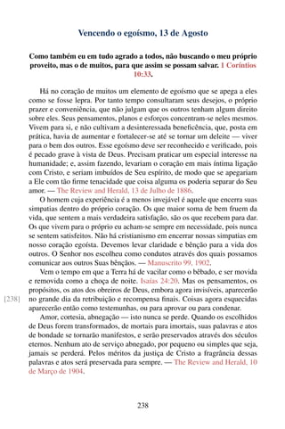Vencendo o egoísmo, 13 de Agosto

        Como também eu em tudo agrado a todos, não buscando o meu próprio
        proveito, mas o de muitos, para que assim se possam salvar. 1 Coríntios
                                        10:33.

            Há no coração de muitos um elemento de egoísmo que se apega a eles
        como se fosse lepra. Por tanto tempo consultaram seus desejos, o próprio
        prazer e conveniência, que não julgam que os outros tenham algum direito
        sobre eles. Seus pensamentos, planos e esforços concentram-se neles mesmos.
        Vivem para si, e não cultivam a desinteressada beneﬁcência, que, posta em
        prática, havia de aumentar e fortalecer-se até se tornar um deleite — viver
        para o bem dos outros. Esse egoísmo deve ser reconhecido e veriﬁcado, pois
        é pecado grave à vista de Deus. Precisam praticar um especial interesse na
        humanidade; e, assim fazendo, levariam o coração em mais íntima ligação
        com Cristo, e seriam imbuídos de Seu espírito, de modo que se apegariam
        a Ele com tão ﬁrme tenacidade que coisa alguma os poderia separar do Seu
        amor. — The Review and Herald, 13 de Julho de 1886.
            O homem cuja experiência é a menos invejável é aquele que encerra suas
        simpatias dentro do próprio coração. Os que maior soma de bem fruem da
        vida, que sentem a mais verdadeira satisfação, são os que recebem para dar.
        Os que vivem para o próprio eu acham-se sempre em necessidade, pois nunca
        se sentem satisfeitos. Não há cristianismo em encerrar nossas simpatias em
        nosso coração egoísta. Devemos levar claridade e bênção para a vida dos
        outros. O Senhor nos escolheu como condutos através dos quais possamos
        comunicar aos outros Suas bênçãos. — Manuscrito 99, 1902.
            Vem o tempo em que a Terra há de vacilar como o bêbado, e ser movida
        e removida como a choça de noite. Isaías 24:20. Mas os pensamentos, os
        propósitos, os atos dos obreiros de Deus, embora agora invisíveis, aparecerão
[238]   no grande dia da retribuição e recompensa ﬁnais. Coisas agora esquecidas
        aparecerão então como testemunhas, ou para aprovar ou para condenar.
            Amor, cortesia, abnegação — isto nunca se perde. Quando os escolhidos
        de Deus forem transformados, de mortais para imortais, suas palavras e atos
        de bondade se tornarão manifestos, e serão preservados através dos séculos
        eternos. Nenhum ato de serviço abnegado, por pequeno ou simples que seja,
        jamais se perderá. Pelos méritos da justiça de Cristo a fragrância dessas
        palavras e atos será preservada para sempre. — The Review and Herald, 10
        de Março de 1904.



                                            238
 