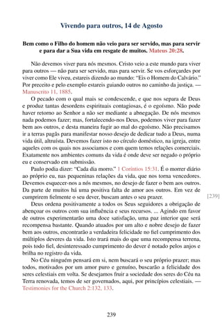 Vivendo para outros, 14 de Agosto

Bem como o Filho do homem não veio para ser servido, mas para servir
     e para dar a Sua vida em resgate de muitos. Mateus 20:28.

     Não devemos viver para nós mesmos. Cristo veio a este mundo para viver
para outros — não para ser servido, mas para servir. Se vos esforçardes por
viver como Ele viveu, estareis dizendo ao mundo: “Eis o Homem do Calvário.”
Por preceito e pelo exemplo estareis guiando outros no caminho da justiça. —
Manuscrito 11, 1885.
     O pecado com o qual mais se condescende, e que nos separa de Deus
e produz tantas desordens espirituais contagiosas, é o egoísmo. Não pode
haver retorno ao Senhor a não ser mediante a abnegação. De nós mesmos
nada podemos fazer; mas, fortalecendo-nos Deus, podemos viver para fazer
bem aos outros, e desta maneira fugir ao mal do egoísmo. Não precisamos
ir a terras pagãs para manifestar nosso desejo de dedicar tudo a Deus, numa
vida útil, altruísta. Devemos fazer isto no círculo doméstico, na igreja, entre
aqueles com os quais nos associamos e com quem temos relações comerciais.
Exatamente nos ambientes comuns da vida é onde deve ser negado o próprio
eu e conservado em submissão.
     Paulo podia dizer: “Cada dia morro.” 1 Coríntios 15:31. É o morrer diário
ao próprio eu, nas pequeninas relações da vida, que nos torna vencedores.
Devemos esquecer-nos a nós mesmos, no desejo de fazer o bem aos outros.
Da parte de muitos há uma positiva falta de amor aos outros. Em vez de
cumprirem ﬁelmente o seu dever, buscam antes o seu prazer.                        [239]
     Deus ordena positivamente a todos os Seus seguidores a obrigação de
abençoar os outros com sua inﬂuência e seus recursos. ... Agindo em favor
de outros experimentarão uma doce satisfação, uma paz interior que será
recompensa bastante. Quando atuados por um alto e nobre desejo de fazer
bem aos outros, encontrarão a verdadeira felicidade no ﬁel cumprimento dos
múltiplos deveres da vida. Isto trará mais do que uma recompensa terrena,
pois todo ﬁel, desinteressado cumprimento do dever é notado pelos anjos e
brilha no registro da vida.
     No Céu ninguém pensará em si, nem buscará o seu próprio prazer; mas
todos, motivados por um amor puro e genuíno, buscarão a felicidade dos
seres celestiais em volta. Se desejamos fruir a sociedade dos seres do Céu na
Terra renovada, temos de ser governados, aqui, por princípios celestiais. —
Testimonies for the Church 2:132, 133.



                                     239
 