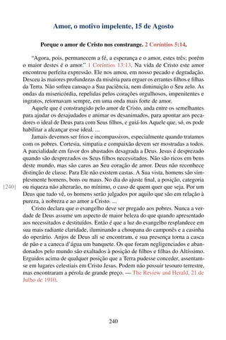 Amor, o motivo impelente, 15 de Agosto

               Porque o amor de Cristo nos constrange. 2 Coríntios 5:14.

            “Agora, pois, permanecem a fé, a esperança e o amor, estes três; porém
        o maior destes é o amor.” 1 Coríntios 13:13. Na vida de Cristo este amor
        encontrou perfeita expressão. Ele nos amou, em nosso pecado e degradação.
        Desceu às maiores profundezas da miséria para erguer os errantes ﬁlhos e ﬁlhas
        da Terra. Não sofreu cansaço a Sua paciência, nem diminuição o Seu zelo. As
        ondas da misericórdia, repelidas pelos corações orgulhosos, impenitentes e
        ingratos, retornavam sempre, em uma onda mais forte de amor.
            Aquele que é constrangido pelo amor de Cristo, anda entre os semelhantes
        para ajudar os desajudados e animar os desanimados, para apontar aos peca-
        dores o ideal de Deus para com Seus ﬁlhos, e guiá-los Aquele que, só, os pode
        habilitar a alcançar esse ideal. ...
            Jamais devemos ser frios e incompassivos, especialmente quando tratamos
        com os pobres. Cortesia, simpatia e compaixão devem ser mostradas a todos.
        A parcialidade em favor dos abastados desagrada a Deus. Jesus é desprezado
        quando são desprezados os Seus ﬁlhos necessitados. Não são ricos em bens
        deste mundo, mas são caros ao Seu coração de amor. Deus não reconhece
        distinção de classe. Para Ele não existem castas. A Sua vista, homens são sim-
        plesmente homens, bons ou maus. No dia do ajuste ﬁnal, a posição, categoria
[240]   ou riqueza não alterarão, no mínimo, o caso de quem quer que seja. Por um
        Deus que tudo vê, os homens serão julgados por aquilo que são em relação à
        pureza, à nobreza e ao amor a Cristo. ...
            Cristo declara que o evangelho deve ser pregado aos pobres. Nunca a ver-
        dade de Deus assume um aspecto de maior beleza do que quando apresentado
        aos necessitados e destituídos. Então é que a luz do evangelho resplandece em
        sua mais radiante claridade, iluminando a choupana do camponês e a casinha
        do operário. Anjos de Deus ali se encontram, e sua presença torna a casca
        de pão e a caneca d’água um banquete. Os que foram negligenciados e aban-
        donados pelo mundo são exaltados à posição de ﬁlhos e ﬁlhas do Altíssimo.
        Erguidos acima de qualquer posição que a Terra pudesse conceder, assentam-
        se em lugares celestiais em Cristo Jesus. Podem não possuir tesouro terrestre,
        mas encontraram a pérola de grande preço. — The Review and Herald, 21 de
        Julho de 1910.




                                             240
 
