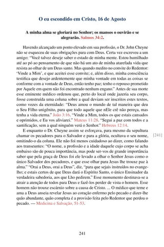 O eu escondido em Cristo, 16 de Agosto

     A minha alma se gloriará no Senhor; os mansos o ouvirão e se
                       alegrarão. Salmos 34:2.

    Havendo alcançado um ponto elevado em sua proﬁssão, o Dr. John Cheyne
não se esqueceu de suas obrigações para com Deus. Certa vez escreveu a um
amigo: “Você talvez deseje saber o estado de minha mente. Estou humilhado
até ao pó ao pensamento de que não há um ato de minha atarefada vida que
resista ao olhar de um Deus santo. Mas quando medito no convite do Redentor:
‘Vinde a Mim’, e que aceitei esse convite; e, além disso, minha consciência
testiﬁca que desejo ardentemente que minha vontade em todas as coisas se
conforme com a vontade de Deus, então tenho paz; tenho o repouso prometido
por Aquele em quem não foi encontrado nenhum engano.” Antes de sua morte
esse eminente médico ordenou que, perto do local onde jazeria seu corpo,
fosse construída uma coluna sobre a qual deviam ser inscritos estes textos,
como vozes da eternidade: “Deus amou o mundo de tal maneira que deu
o Seu Filho unigênito, para que todo aquele que nEle crê não pereça, mas
tenha a vida eterna.” João 3:16. “Vinde a Mim, todos os que estais cansados
e oprimidos, e Eu vos aliviarei.” Mateus 11:28. “Segui a paz com todos e a
santiﬁcação, sem a qual ninguém verá o Senhor.” Hebreus 12:14.
    E enquanto o Dr. Cheyne assim se esforçava, para mesmo da sepultura
chamar os pecadores para o Salvador e para a glória, ocultava o seu nome,        [241]
omitindo-o da coluna. Ele não foi menos cuidadoso ao dizer, como falando
aos transeuntes: “O nome, a proﬁssão e a idade daquele cujo corpo se acha
embaixo são de pouca importância, mas pode ser-vos de grande importância
saber que pela graça de Deus foi ele levado a olhar o Senhor Jesus como o
único Salvador dos pecadores, e que esse olhar para Jesus lhe trouxe paz à
alma.” “Orai a Deus, orai a Deus”, diz, “para que sejais instruídos no evange-
lho; e estais certos de que Deus dará o Espírito Santo, o único Ensinador da
verdadeira sabedoria, aos que Lho pedirem.” Esse monumento destinava-se a
atrair a atenção de todos para Deus e fazê-los perder de vista o homem. Esse
homem não trouxe escárnio sobre a causa de Cristo. ... O médico que teme e
ama a Deus anseia revelar Jesus ao coração enfermo pelo pecado e dizer-lhe
quão abundante, quão completa é a provisão feita pelo Redentor que perdoa o
pecado. — Medicina e Salvação, 51-53.




                                     241
 