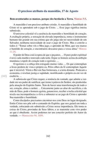 O precioso atributo da mansidão, 17 de Agosto

        Bem-aventurados os mansos, porque eles herdarão a Terra. Mateus 5:5.

            A mansidão é um precioso atributo cristão. A mansidão e humildade de
        Cristo só se aprendem sob o jugo de Cristo. ... Esse jugo signiﬁca inteira
        submissão.
            O universo celestial vê a ausência da mansidão e humildade de coração.
        A exaltação própria, a sensação de elevada importância, torna o instrumento
        humano tão grande em sua estima que ele julga não ter necessidade de um
        Salvador, nenhuma necessidade de usar o jugo de Cristo. Mas o convite a
        todos é: “Tomai sobre vós o Meu jugo, e aprendei de Mim, que sou manso
        e humilde de coração, e encontrareis descanso para a vossa alma.” Mateus
        11:29.
            O poder de Deus está à espera de que o peçamos. ... O puro poder espiritual
        é novo cada manhã e renovado cada noite. Ergue os homens acima da ambição
        mundana e expele do coração todo o egoísmo. ...
            O egoísmo e a cobiça têm estragado muitas vidas. ... Os que contemplam
        a Jesus perdem de vista o próprio eu. Pelos olhos da fé contemplam Aquele
        que é invisível. Vêem o Rei em Sua formosura, e a terra distante. Praticam a
        economia, e revelam justiça e eqüidade, mortiﬁcando o próprio eu em vez de
[242]   exaltá-lo. ...
            A submissão que Cristo requer, a renúncia da vontade, que admite a ver-
        dade em seu poder de santiﬁcar, que treme à palavra do Senhor, são produzidas
        pela atuação do Espírito Santo. Tem de haver uma transformação de todo o
        ser, coração, alma e caráter. ... Unicamente junto ao altar do sacrifício, e da
        mão de Deus, pode o homem egoísta, ganancioso, receber a tocha celestial que
        revela sua incompetência e o leva a submeter-se ao jugo de Cristo e aprender
        Sua mansidão e humildade.
            Como discípulos precisamos encontrar-nos com Deus no lugar designado.
        Então Cristo nos põe sob o comando do Espírito, que nos guiará em toda a
        verdade, colocando em submissão a Cristo nossa importância. Ele toma as
        coisas de Cristo, provindas de Seus lábios, e as transmite com vivo poder
        ao que é obediente. Assim podemos ter um conceito perfeito do Autor da
        verdade. — Manuscrito 94, 1899.




                                             242
 