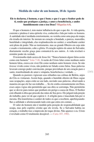 Medida do valor de um homem, 18 de Agosto

Ele te declarou, ó homem, o que é bom; e que é o que o Senhor pede de
    ti, senão que pratiques a justiça, e ames a beneﬁcência, e andes
              humildemente com o teu Deus? Miquéias 6:8.

    O que o homem é, tem maior inﬂuência do que o que diz. A vida quieta,
coerente e piedosa é uma epístola viva, conhecida e lida por todos os homens.
A santidade não é moldada exteriormente, ou vestida como uma peça de roupa;
ela irradia do interior. Se moram no coração a bondade, a pureza, mansidão,
humildade e integridade, elas resplandecerão no caráter; e semelhante caráter
será pleno de poder. Não ao instrumento, mas ao grande Obreiro em cuja mão
e usado o instrumento, cabe a glória. O coração repleto do amor do Salvador,
diariamente recebe graça para comunicá-la aos outros. A vida revelará o
remidor poder da verdade.
    O testemunho dado acerca de Jesus foi: “Nunca homem algum falou assim
como este homem.” João 7:46. A razão de Cristo falar como nenhum outro
homem falou, estava em viver Ele como nenhum outro homem viveu. Se não
tivesse vivido como viveu, não poderia ter falado como falou. Suas palavras
levavam consigo poder convincente, porque provinham de um coração puro e
santo, transbordando de amor e simpatia, beneﬁcência e verdade. ...               [243]
    Quando os pastores vigiavam seus rebanhos nas colinas de Belém, anjos
do Céu os visitaram. Assim hoje, quando o humilde obreiro de Deus segue
suas ocupações, anjos estão ao seu lado, ouvindo suas palavras, observando a
maneira em que ele faz seu trabalho. ... Se ele conﬁa constantemente em Deus,
esses anjos-vigias não permitirão que sua obra se corrompa. Não permitirão
que se desvie para rumos que ponham em perigo a causa de Deus. O Senhor
está olhando à obra que procede das mãos de Seu povo. Ele julgará toda porção
do trabalho, para ver de que espécie é. A religião pura e imaculada fala por si
mesma. Ela transforma o caráter de todos os que a recebem, aperfeiçoando-
lhes a utilidade e aformoseando tudo com que entra em contato. ...
    O valor do homem não é medido pela posição de responsabilidade que
ocupa, mas pelo espírito cristão que ele revela. Se o Salvador habita no
coração, o trabalho traz a impressão do toque divino. Não aparece o eu. Cristo
é revelado como O totalmente desejável. — Carta 187, 1902.




                                     243
 
