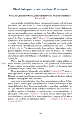 Misericórdia para os misericordiosos, 19 de Agosto

         Sede, pois, misericordiosos, como também vosso Pai é misericordioso.
                                       Lucas 6:36.

            A misericórdia é um atributo de que o instrumento humano pode participar,
        juntamente com Deus. Como fez Cristo, assim pode o homem apoderar-se do
        braço divino e manter comunicação com o poder divino. Foi-nos dado um ser-
        viço de misericórdia para ser feito em favor de nossos semelhantes. Efetuando
        esse serviço, trabalhamos em sociedade com Deus. Bem faremos, pois, em
        ser misericordiosos, como é misericordioso nosso Pai no Céu. “Misericórdia
        quero”, diz Deus, “e não sacrifício.” Mateus 9:13. A misericórdia é bondosa,
        compassiva. A misericórdia e o amor de Deus puriﬁcam a alma, aformoseiam
        o coração e limpam do egoísmo a vida. A misericórdia é uma manifestação
        do amor divino e é manifestada pelos que, identiﬁcados com Deus, O servem,
        reﬂetindo a luz do Céu sobre o caminho dos semelhantes. O estado de muitas
        pessoas requer a prática da genuína misericórdia. Os cristãos, em seu trato
        uns com os outros, devem ser controlados pelos princípios da misericórdia e
        amor. Devem aproveitar todas as oportunidades de ajudar seus semelhantes
        em aﬂição. ...
            Que os que desejam aperfeiçoar um caráter cristão sempre tenham em
[244]   mente a cruz na qual Cristo morreu morte cruel, para redimir a humanidade.
        Nutram sempre o mesmo espírito misericordioso que levou o Salvador a fazer,
        para nossa redenção, um sacrifício inﬁnito. ...
            Os misericordiosos “alcançarão misericórdia”. Mateus 5:7. “A alma ge-
        nerosa prosperará, e quem dá a beber será dessedentado.” Provérbios 11:25.
        Há doce paz para o espírito compassivo, uma bendita satisfação na vida de
        abnegado serviço para o bem dos outros.
            Aquele que tenha dedicado a vida a Deus, em ministério em favor de Seus
        ﬁlhos, acha-se unido Àquele que tem todos os recursos do Universo ao Seu
        dispor. Pela cadeia áurea das promessas imutáveis, sua vida é vinculada à vida
        de Deus. O Senhor não lhe faltará na hora do sofrimento e necessidade. “O
        meu Deus, segundo as Suas riquezas, suprirá todas as vossas necessidades em
        glória, por Cristo Jesus.” Filipenses 4:19. E na hora da necessidade ﬁnal o
        misericordioso encontrará refúgio na misericórdia do compassivo Salvador, e
        por Ele será recebido nas habitações eternas. — The Signs of the Times, 21
        de Maio de 1902.




                                            244
 