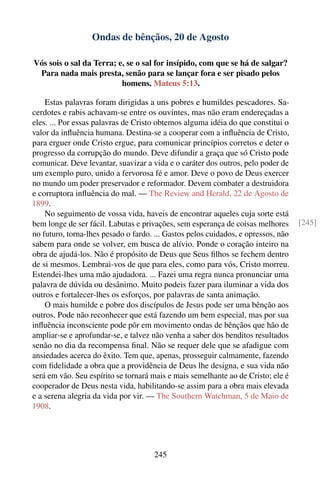 Ondas de bênçãos, 20 de Agosto

Vós sois o sal da Terra; e, se o sal for insípido, com que se há de salgar?
 Para nada mais presta, senão para se lançar fora e ser pisado pelos
                          homens. Mateus 5:13.

    Estas palavras foram dirigidas a uns pobres e humildes pescadores. Sa-
cerdotes e rabis achavam-se entre os ouvintes, mas não eram endereçadas a
eles. ... Por essas palavras de Cristo obtemos alguma idéia do que constitui o
valor da inﬂuência humana. Destina-se a cooperar com a inﬂuência de Cristo,
para erguer onde Cristo ergue, para comunicar princípios corretos e deter o
progresso da corrupção do mundo. Deve difundir a graça que só Cristo pode
comunicar. Deve levantar, suavizar a vida e o caráter dos outros, pelo poder de
um exemplo puro, unido a fervorosa fé e amor. Deve o povo de Deus exercer
no mundo um poder preservador e reformador. Devem combater a destruidora
e corruptora inﬂuência do mal. — The Review and Herald, 22 de Agosto de
1899.
    No seguimento de vossa vida, haveis de encontrar aqueles cuja sorte está
bem longe de ser fácil. Labutas e privações, sem esperança de coisas melhores      [245]
no futuro, torna-lhes pesado o fardo. ... Gastos pelos cuidados, e opressos, não
sabem para onde se volver, em busca de alívio. Ponde o coração inteiro na
obra de ajudá-los. Não é propósito de Deus que Seus ﬁlhos se fechem dentro
de si mesmos. Lembrai-vos de que para eles, como para vós, Cristo morreu.
Estendei-lhes uma mão ajudadora. ... Fazei uma regra nunca pronunciar uma
palavra de dúvida ou desânimo. Muito podeis fazer para iluminar a vida dos
outros e fortalecer-lhes os esforços, por palavras de santa animação.
    O mais humilde e pobre dos discípulos de Jesus pode ser uma bênção aos
outros. Pode não reconhecer que está fazendo um bem especial, mas por sua
inﬂuência inconsciente pode pôr em movimento ondas de bênçãos que hão de
ampliar-se e aprofundar-se, e talvez não venha a saber dos benditos resultados
senão no dia da recompensa ﬁnal. Não se requer dele que se afadigue com
ansiedades acerca do êxito. Tem que, apenas, prosseguir calmamente, fazendo
com ﬁdelidade a obra que a providência de Deus lhe designa, e sua vida não
será em vão. Seu espírito se tornará mais e mais semelhante ao de Cristo; ele é
cooperador de Deus nesta vida, habilitando-se assim para a obra mais elevada
e a serena alegria da vida por vir. — The Southern Watchman, 5 de Maio de
1908.




                                     245
 