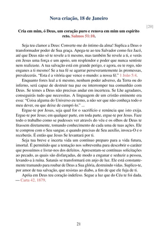 Nova criação, 18 de Janeiro
                                                                                 [20]
 Cria em mim, ó Deus, um coração puro e renova em mim um espírito
                        reto. Salmos 51:10.

    Seja teu clamor a Deus: Converte-me do íntimo da alma! Suplica a Deus o
transformador poder de Sua graça. Apega-te ao teu Salvador como fez Jacó,
até que Deus não só te revele a ti mesmo, mas também Se revele a ti, e verás
em Jesus uma força e um apoio, um resplendor e poder que nunca sentiste
nem realizaste. A tua salvação está em grande perigo, e agora, eu te rogo, não
enganes a ti mesmo! Se a tua fé se agarrar perseverantemente às promessas,
prevalecerás. “Esta é a vitória que vence o mundo: a nossa fé.” 1 João 5:4.
    Enquanto fores leal a ti mesmo, nenhum poder adverso, da Terra ou do
inferno, será capaz de destruir tua paz ou interromper tua comunhão com
Deus. Se temes a Deus não precisas andar em incerteza. Se Lhe agradares,
conseguirás tudo que necessitas. A linguagem de um cristão eminente era
essa: “Coisa alguma do Universo eu temo, a não ser que não conheça todo o
meu dever, ou que deixe de cumpri-lo.” ...
    Ergue-te por Jesus, seja qual for o sacrifício e renúncia que isto exija.
Ergue-te por Jesus; em qualquer parte, em toda parte, ergue-te por Jesus. Faze
todo o trabalho como se pudesses ver através do véu e os olhos de Deus te
ﬁtassem diretamente, tomando conhecimento de cada uma de tuas ações. Ele
te comprou com o Seu sangue, e quando precisas de Seu auxílio, invoca-O e o
receberás. É então que Jesus Se levantará por ti.
    Seja tua breve e incerta vida um contínuo preparo para a vida futura,
imortal. É permitido que a tentação nos sobrevenha para descobrir o caráter
que possuímos e livrar-nos dos defeitos. Apresentam-se contínuas solicitações
ao pecado, as quais são disfarçadas, de modo a enganar e seduzir a pessoa,
levando-a à ruína. Satanás se transformará em anjo de luz. Ele está constante-
mente tramando para roubar de Deus a Sua glória, destruindo vidas. Suplico-te,
por amor de tua salvação, que resistas ao diabo, a ﬁm de que ele fuja de ti.
    Apóia em Deus teu coração indefeso. Segue a luz que do Céu te foi dada.
— Carta 42, 1879.




                                     21
 