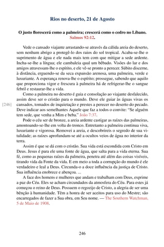 Rios no deserto, 21 de Agosto

         O justo ﬂorescerá como a palmeira; crescerá como o cedro no Líbano.
                                    Salmos 92:12.

            Vede o cansado viajante arrastando-se através da cálida areia do deserto,
        sem nenhum abrigo a protegê-lo dos raios do sol tropical. Acaba-se-lhe o
        suprimento de água e ele nada mais tem com que mitigar a sede ardente.
        Incha-se-lhe a língua; ele cambaleia qual um bêbado. Visões do lar e dos
        amigos atravessam-lhe o espírito, e ele vê-se pronto a perecer. Súbito discerne,
        à distância, erguendo-se da seca expansão arenosa, uma palmeira, verde e
        luxuriante. A esperança renova-lhe o espírito; prossegue, sabendo que aquilo
        que proporciona vigor e frescura à palmeira há de refrigerar-lhe o sangue
        febril e restaurar-lhe a vida.
            Como a palmeira no deserto é guia e consolação ao viajante desfalecido,
        assim deve ser o cristão para o mundo. Deve ele guiar às águas vivas os
[246]   cansados, tomados de inquietação e prestes a perecer no deserto do pecado.
        Deve indicar aos semelhantes Aquele que faz a todos o convite: “Se alguém
        tem sede, que venha a Mim e beba.” João 7:37.
            Pode o céu ser de bronze, a areia ardente castigar as raízes das palmeiras,
        amontoando-se-lhe em volta do tronco. Entretanto a palmeira continua viva,
        luxuriante e vigorosa. Removei a areia, e descobrireis o segredo de sua vi-
        talidade; as raízes aprofundam-se até a ocultos veios de água no interior da
        terra.
            Assim é que se dá com o cristão. Sua vida está escondida com Cristo em
        Deus. Jesus é para ele uma fonte de água, que salta para a vida eterna. Sua
        fé, como as pequenas raízes da palmeira, penetra até além das coisas visíveis,
        tirando vida da Fonte da vida. E em meio a toda a corrupção do mundo é ele
        verdadeiro e leal a Deus. Circunda-o a doce inﬂuência da justiça de Cristo.
        Sua inﬂuência enobrece e abençoa. ...
            A face dos homens e mulheres que andam e trabalham com Deus, exprime
        a paz do Céu. Eles se acham circundados da atmosfera do Céu. Para estes já
        começou o reino de Deus. Possuem o regozijo de Cristo, a alegria de ser uma
        bênção à humanidade. Têm a honra de ser aceitos para uso do Mestre; são
        encarregados de fazer a Sua obra, em Seu nome. — The Southern Watchman,
        5 de Maio de 1908.




                                             246
 