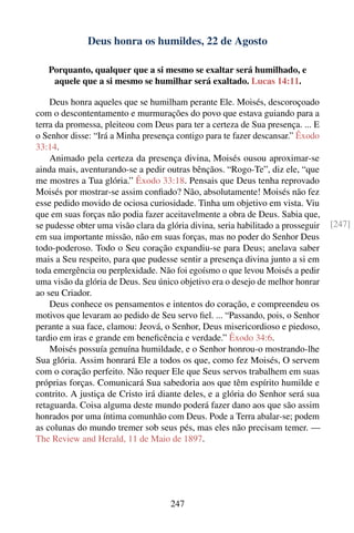 Deus honra os humildes, 22 de Agosto

   Porquanto, qualquer que a si mesmo se exaltar será humilhado, e
    aquele que a si mesmo se humilhar será exaltado. Lucas 14:11.

    Deus honra aqueles que se humilham perante Ele. Moisés, descoroçoado
com o descontentamento e murmurações do povo que estava guiando para a
terra da promessa, pleiteou com Deus para ter a certeza de Sua presença. ... E
o Senhor disse: “Irá a Minha presença contigo para te fazer descansar.” Êxodo
33:14.
    Animado pela certeza da presença divina, Moisés ousou aproximar-se
ainda mais, aventurando-se a pedir outras bênçãos. “Rogo-Te”, diz ele, “que
me mostres a Tua glória.” Êxodo 33:18. Pensais que Deus tenha reprovado
Moisés por mostrar-se assim conﬁado? Não, absolutamente! Moisés não fez
esse pedido movido de ociosa curiosidade. Tinha um objetivo em vista. Viu
que em suas forças não podia fazer aceitavelmente a obra de Deus. Sabia que,
se pudesse obter uma visão clara da glória divina, seria habilitado a prosseguir   [247]
em sua importante missão, não em suas forças, mas no poder do Senhor Deus
todo-poderoso. Todo o Seu coração expandiu-se para Deus; anelava saber
mais a Seu respeito, para que pudesse sentir a presença divina junto a si em
toda emergência ou perplexidade. Não foi egoísmo o que levou Moisés a pedir
uma visão da glória de Deus. Seu único objetivo era o desejo de melhor honrar
ao seu Criador.
    Deus conhece os pensamentos e intentos do coração, e compreendeu os
motivos que levaram ao pedido de Seu servo ﬁel. ... “Passando, pois, o Senhor
perante a sua face, clamou: Jeová, o Senhor, Deus misericordioso e piedoso,
tardio em iras e grande em beneﬁcência e verdade.” Êxodo 34:6.
    Moisés possuía genuína humildade, e o Senhor honrou-o mostrando-lhe
Sua glória. Assim honrará Ele a todos os que, como fez Moisés, O servem
com o coração perfeito. Não requer Ele que Seus servos trabalhem em suas
próprias forças. Comunicará Sua sabedoria aos que têm espírito humilde e
contrito. A justiça de Cristo irá diante deles, e a glória do Senhor será sua
retaguarda. Coisa alguma deste mundo poderá fazer dano aos que são assim
honrados por uma íntima comunhão com Deus. Pode a Terra abalar-se; podem
as colunas do mundo tremer sob seus pés, mas eles não precisam temer. —
The Review and Herald, 11 de Maio de 1897.




                                     247
 