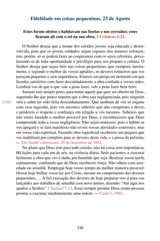 Fidelidade em coisas pequeninas, 23 de Agosto

            Estes foram oleiros e habitavam nas hortas e nos cerrados; estes
                   ﬁcaram ali com o rei na sua obra. 1 Crônicas 4:23.

            O Senhor deseja que a mente dos cristãos jovens seja educada e desen-
        volvida, para que os jovens soldados sejam capazes dos maiores esforços;
        isto, porém, só se poderá fazer ao cooperarem com os seres celestiais, preva-
        lecendo-se de toda oportunidade e privilégio para seu preparo e cultura. O
        Senhor deseja que sejais ﬁéis nas coisas pequeninas, que cumprais inteira-
        mente, e segundo o melhor de vossas aptidões, os deveres rotineiros que vos
        pareçam pequenos e sem importância. Estareis em perigo no momento em que
        ﬁcardes satisfeitos com fazer descuidadamente a obra conﬁada a vossas mãos.
        Lembrai-vos de que o que vale a pena fazer, vale a pena fazer bem feito.
            Satanás está sempre perto, para tentar aquele que quer ser obreiro de Deus,
        sugerindo-lhe que pouco importa que a obra seja negligenciada, pois ninguém
[248]   virá a saber ter sido feita descuidadamente. Que nenhum de vós se engane
        com essa sugestão, pois vós mesmos sabereis que não cumpristes o dever,
        e perdereis o respeito e conﬁança em relação a vós mesmos. Sabereis que
        não estais fazendo o melhor possível por Deus, e reconhecereis que Deus
        compreende toda a vossa negligência. Não sejais remissos; pois o hábito se
        vos apegará e se fará manifesto não só em vossas atividades exteriores, mas
        em vossa vida espiritual. Fazendo obra superﬁcial recebereis um preparo que
        vos inabilitará por completo para os deveres desta vida, e a posse da próxima.
        — The Youth’s Instructor, 29 de Setembro de 1892.
            No plano que Deus tem para todo cristão, não há coisa sem importância.
        Há lições para cada um de nós, na vivência diária. Sede pacientes, e executai
        ﬁelmente a obra que vos é dada, por humilde que seja. Realizai vossa tarefa
        calmamente, conﬁando que de Deus recebereis força. Não olheis com ansi-
        edade ao amanhã. Empregai hoje vosso tempo da melhor maneira possível.
        Deixai hoje brilhar vossa luz por Cristo, mesmo no cumprimento dos deveres
        pequeninos. ... A ﬁel execução dos deveres de hoje preparar-vos-á para vos
        lançardes aos trabalhos de amanhã com novo ânimo, dizendo: “Até aqui nos
        ajudou o Senhor.” 1 Samuel 7:12. Estai sempre perante Deus como pessoas
        prontas a executar imediatamente uma ordem. — Carta 1, 1904.




                                             248
 